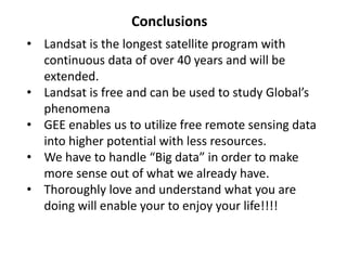 Conclusions
• Landsat is the longest satellite program with
continuous data of over 40 years and will be
extended.
• Landsat is free and can be used to study Global’s
phenomena
• GEE enables us to utilize free remote sensing data
into higher potential with less resources.
• We have to handle “Big data” in order to make
more sense out of what we already have.
• Thoroughly love and understand what you are
doing will enable your to enjoy your life!!!!
 