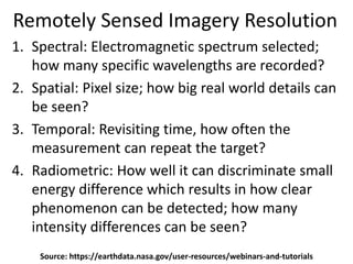 Remotely Sensed Imagery Resolution
1. Spectral: Electromagnetic spectrum selected;
how many specific wavelengths are recorded?
2. Spatial: Pixel size; how big real world details can
be seen?
3. Temporal: Revisiting time, how often the
measurement can repeat the target?
4. Radiometric: How well it can discriminate small
energy difference which results in how clear
phenomenon can be detected; how many
intensity differences can be seen?
Source: https://earthdata.nasa.gov/user-resources/webinars-and-tutorials
 