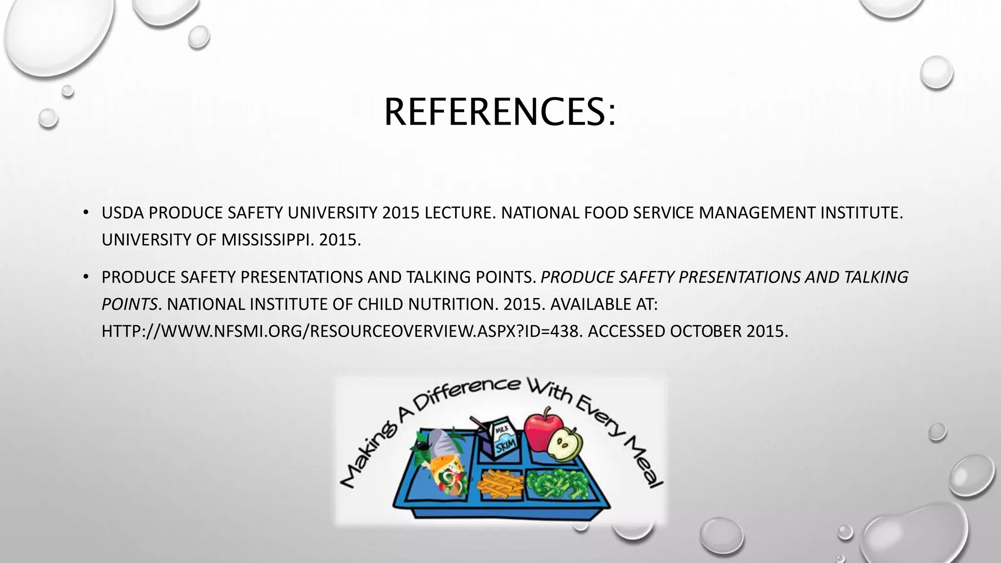 REFERENCES:
• USDA PRODUCE SAFETY UNIVERSITY 2015 LECTURE. NATIONAL FOOD SERVICE MANAGEMENT INSTITUTE.
UNIVERSITY OF MISSISSIPPI. 2015.
• PRODUCE SAFETY PRESENTATIONS AND TALKING POINTS. PRODUCE SAFETY PRESENTATIONS AND TALKING
POINTS. NATIONAL INSTITUTE OF CHILD NUTRITION. 2015. AVAILABLE AT:
HTTP://WWW.NFSMI.ORG/RESOURCEOVERVIEW.ASPX?ID=438. ACCESSED OCTOBER 2015.
 