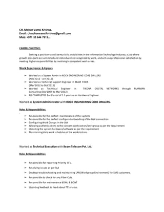 CH. Mohan Vamsi Krishna.
Email: chmohanvamsikrishna@gmail.com
Mob: +971 55 644 7913...
CAREER OBJECTIVE:
Seeking a position to utilizemy skills and abilities in theInformation Technology Industry,a job where
growth prospects are unlimited and individuality is recognized by work, and achieveprofessional satisfaction by
meeting higher responsibilities by involvingin competent work areas.
Work Experience:6.4 years
➢ Worked as a System Admin in ROCK ENGINEERING CORE DRILLERS
(Nov'2012 - Jan'2015)
➢ Worked as Technical Support Engineer in BEAM FIBER
(Mar'2012 to Oct'2012)
➢ Worked as Technical Engineer in TIKONA DIGITAL NETWORKS through PLANMAN
Consulting (Dec'2009 to Mar'2012)
➢ RR COMPUETRS For Period of 1.3 year as an Hardware Engineer.
Workedas SystemAdministrator withROCK ENGINEERING CORE DRILLERS.
Roles & Responsibilities:
.
➢ Responsiblefor the perfect maintenance of the systems
➢ Responsiblefor the perfect configuration/workingof the LAN connection
➢ ConfiguringWork Groups in the LAN
➢ Allowingauthentications to the concern workstation/workgroup as per the requirement
➢ Updating the system hardware/software as per the requirement
➢ Maintainingdaily work schedules of the workstations
Workedas Technical Executive withBeam TelecomPvt. Ltd.
Roles & Responsibilities:
➢ Responsible for resolving Priority TT’s.
➢ Resolving issues as per SLA
➢ Desktop troubleshooting and maintaining LAN (Workgroup Environment) for SME customers.
➢ Responsible to check for any Fiber Cuts
➢ Responsible for maintenance BONU & BONT
➢ Updating feedback to lead about TT’s status.
 