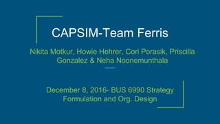 CAPSIM-Team Ferris
Nikita Motkur, Howie Hehrer, Cori Porasik, Priscilla
Gonzalez & Neha Noonemunthala
December 8, 2016- BUS 6990 Strategy
Formulation and Org. Design
 