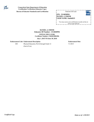 Connecticut State Department of Education
Certification Verification (Educator Copy)
Status as of: 4/20/2015Unofficial Copy
DANIEL J. SMITH
Educator ID Number: 2114020994
INITIAL EDUCATOR
Certificate Number: C042015001096
July 1, 2015 TO June 30, 2018
044 Physical Education, Pre-K through Grade 12 7/1/2015
(End of List)
Endorsement Code Endorsement Description Endorsement Date
Bureau of Educator Standards and Certification Educator ID Card
You may access your certification records on-line at:
www.ct.gov/sde/cert
EIN: 2114020994
DANIEL J. SMITH
USER NAME: SmithD33
 