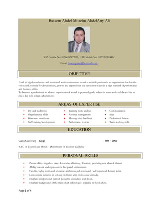 Page 1 of 4
Bassem Abdel Moneim AbdelAtty Ali
KSA Mobile No: 00966567877035, UAE Mobile No: 00971509814454
Email: basemguide@hotmail.com
Excel in highly conductive and motivated work environment to seek a suitable position in an organization that has the
vision and potential for development, growth and expansion at the same time maintain a high standard of performance
and business ethics.
To become a professional to achieve organizational as well as personal goals, believe in team work and always like to
play a key role in team achievement.
 Pay and conditions
 Organizational skills
 Grievance procedures
 Staff training/development
 Training needs analysis
 Absence management
 Meeting strict deadlines
 Performance reviews
 Communication
 Sales
 Professional liaison
 Team-working skills
Cairo University – Egypt 1998 – 2002
B.S.C of Tourism and Hotels - Department of Tourism Guidance
 Proven ability to gather, exact & use data effectively, Creative, providing new ideas & discreet
 Ability to work under pressure in fast paced environment.
 Flexible, highly motivated .dynamic .ambitious, self-convinced, well organized & team leader.
 Demonstrate initiative in solving problems with professional attitude.
 Excellent interpersonal skills & poised in interaction at all levels.
 Excellent background of the state of art technologies available in the markets.
OBJECTIVE
AREAS OF EXPERTISE
EDUCATION
PERSONAL SKILLS
 