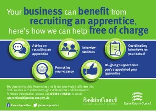 business benefit
recruiting an apprentice,
FREE…
Your business can benefit from
recruiting an apprentice,
here’s how we can help free of charge
The Apprenticeship Promotion and Brokerage Hub is offering this
FREE service across the boroughs of Basildon and Brentwood.
For more information please call 03330 139858 or email
apprenticeships@essex.gov.uk.
Advice on
recruiting an
apprentice
Interview
facilities
Promoting
your vacancy
Coordinating
interviews on
your behalf
On-going support once
you’ve appointed your
apprentice
Essex Apprentice @essexapprentice
Facebook “f” Logo CMYK / .eps Facebook “f” Logo CMYK / .eps
 