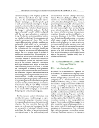 Maastricht University Journal of Sustainability Studies • 2014 • Vol. II, Issue 1
vironmental impact and people’s quality of
life. The ﬁrst aspect can shed light on the
grade and the underlying reasons for a (non-
)effective campaign. As it is the greater goal
of each environmental campaign to change
certain behaviors in order to diminish environ-
mental impact, the evaluation should measure
the change by statistical methods. The last
aspect of people’s quality of life is aligned
with the more general notion of sustainable
living. An effective environmental intervention
can only be long-lasting if its strategies do not
severely restrict people’s lives. This can be
examined by analyzing attitudes, social norms
and speciﬁc beliefs which can be compared to
the previously measured attitudes. In short,
the evaluation of the campaign should not
only focus on environmental behaviors but
also on the more general terms of ecological
and human sustainability. The evaluation is
an essential step within the framework of the
campaign because it enables the campaign-
ers to recognize failures and successes, which
might be the guidance for further campaigns.
Although the evaluation might be time and
cost consuming in the short-term, it allows
the campaigners to identify more powerful
strategies and determinants for environmental
behavior in the long run. Besides its function of
implicating possible improvements, the evalua-
tion can also be a tool for providing feedback.
By informing the target group of monitored
changes the personal commitment might be
increased and the positive changes are easier to
be maintained (Steg & Vlek, 2009). Therefore,
the ﬁnal step of evaluating the process as well
as the results of the campaign is essential in
designing and conducting a campaign.
In the previous section information was
provided towards a possible design of a pro-
environmental campaign including various
strategies and determinants of environmental
behavior. But how come that there are still
many pro-environmental campaigns that do
not receive a lot of attention? It has been sug-
gested that the failure of pro-environmental
campaigns is due to the underestimation of
environmental behavior change (Costanzo,
Archer, Aronson & Pettigrew, 1986). The stan-
dardized pro-environmental campaign is based
on traditional marketing techniques. However,
prompting more sustainable actions cannot be
advertised like a product. Changing behav-
ior is far more complex than just purchasing
a new attractive product due to the fact that
the process of behavior change includes many
cognitive, ﬁnancial and temporal barriers to
overcome (Costanzo et al., 1986). As can be
seen designing and implementing a campaign,
which triggers people to change their inherited
and convenient behaviors in order to act more
environmentally friendly, is an enormous chal-
lenge. As a result, the successful integration
of theoretical strategies into practices has been
shown to be difﬁcult (Kok et al., 2011). The
ﬁnal section illustrates the psychological strate-
gies of the company Opower which aims to
master this challenge.
III. An Illustrative Example: The
Company Opower
III.I. Introducing Opower
Founded 2007 in San Francisco, Opower has
evolved into an international company whose
“mission [...] is to motivate everyone on earth
to save energy” (http://opower.com/). The
company acts as a mediator between utilities
and their customers aiming to persuade the lat-
ter to reduce energy consumption and to save
money. According to Opower, the company
reaches up to 22 million homes in the U.S.,
the U.K., Australia, New Zealand, France and
Canada, and therefore contributes to reduce
carbon emissions (http://opower.com/). The
high demand for a company such as Opower
can be explained by the fact that utilities are
nowadays required to meet energy-efﬁciency
targets. However, these utilities struggle to re-
alize residential energy-efﬁciency portfolios as
they cannot control the individual energy con-
sumption of their customers: Even ecological
light bulbs can consume a tremendous amount
of energy if utilities’ costumers let them con-
8
 