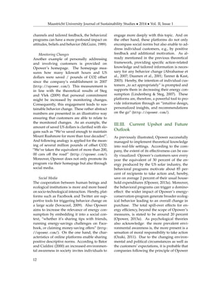 Maastricht University Journal of Sustainability Studies • 2014 • Vol. II, Issue 1
channels and tailored feedback, the behavioral
programs can have a more profound impact on
attitudes, beliefs and behavior (McGuire, 1989).
Monitoring Changes
Another example of personally addressing
and involving customers is provided on
Opower’s homepage. The homepage mea-
sures how many kilowatt hours and US
dollars were saved / pounds of CO2 offset
since the company’s establishment in 2007
(http://opower.com/). This measurement is
in line with the theoretical results of Steg
and Vlek (2009) that personal commitment
might be increased by monitoring changes.
Consequently, this engagement leads to sus-
tainable behavior change. These rather abstract
numbers are presented in an illustrative way
ensuring that customers are able to relate to
the monitored changes. As an example, the
amount of saved US dollars is clariﬁed with slo-
gans such as “We’ve saved enough to maintain
Mount Rushmore for more than four decades!”.
And following analogy is applied for the mean-
ing of several million pounds of offset CO2:
“We’ve taken the equivalent of more than 200,
00 cars off the road” (http://opower.com/).
Moreover, Opower does not only promote its
program via their homepage but also through
social media.
Social Media
The cooperation between human beings and
ecological institutions is more and more based
on socio-technological interaction. Hereby, plat-
forms such as Facebook and Twitter are sup-
portive tools for triggering behavior change on
a large scale (Sovacool, 2009). Also Opower
aims to increase the relevance of energy con-
sumption by embedding it into a social con-
text, “whether it’s sharing tips with friends,
running energy-savings challenges on Face-
book, or claiming money-saving offers” (http:
//opower.com/). On the one hand, the char-
acteristics of online platforms enable sharing
positive descriptive norms. According to Bator
and Cialdini (2000) an increased environmen-
tal awareness in society invites individuals to
engage more deeply with this topic. And on
the other hand, these platforms do not only
encompass social norms but also enable to ad-
dress individual customers, e.g., by positive
feedback and additional motivation. As al-
ready mentioned in the previous theoretical
framework, providing speciﬁc action-related
knowledge and tailored information is neces-
sary for any behavior change (Abrahamse et
al., 2007; Daamen et al., 2001; Tanner & Kast,
2003). Hereby, the intention of individual cus-
tomers „to act appropriately” is prompted and
supports them in decreasing their energy con-
sumption (Lindenberg & Steg, 2007). These
platforms are, therefore, a powerful tool to pro-
vide information through an “intuitive design,
personalized insights, and recommendations
on the go” (http://opower.com/).
III.III. Current Upshot and Future
Outlook
As previously illustrated, Opower successfully
managed to implement theoretical knowledge
into real-life settings. According to the com-
pany, the extent of its effectiveness can be eas-
ily visualized: Opower’s customers save every
year the equivalent of 30 percent of the en-
ergy produced by the US solar industry, the
behavioral programs motivate about 85 per-
cent of recipients to take action and, hereby,
save on average 2 percent of their usual house-
hold expenditures (Opower, 2013a). Moreover,
the behavioral programs can trigger a domino-
effect: the wider impact of Opower’s energy-
conservation-program generate broader ecolog-
ical behavior leading to an overall change in
purchase. The total spill-over effects for en-
ergy efﬁciency, beyond the scope of Opower’s
measures, is stated to be around 20 percent
(Opower, 2013a). As psychological theories
also acknowledge: the more prevalent envi-
ronmental awareness is, the more present is a
sensation of moral responsibility to take action
(Ozaki, 2011). Due to the changing environ-
mental and political circumstances as well as
the customers’ expectations, it is probable that
companies following the principle of Opower
12
 
