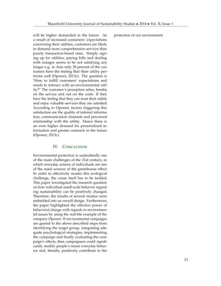 Maastricht University Journal of Sustainability Studies • 2014 • Vol. II, Issue 1
will be higher demanded in the future. As
a result of increased costumers’ expectations
concerning their utilities, customers are likely
to demand more comprehensive services than
purely transaction-based ones. Simply sign-
ing up for utilities, paying bills and dealing
with outages seems to be not satisfying any
longer e.g. in Asia only 28 percent of the cos-
tumers have the feeling that their utility per-
forms well (Opower, 2013c). The question is
“How to fulﬁll customers’ expectations and
needs to interact with an environmental util-
ity?” The customer’s perception relies, hereby,
on the service and not on the costs: If they
have the feeling that they can trust their utility
and enjoy valuable services they are satisﬁed.
According to Opower, factors triggering this
satisfaction are the quality of tailored informa-
tion, communication channels and perceived
relationship with the utility. Hence there is
an even higher demand for personalized in-
formation and greater outreach in the future
(Opower, 2013c).
IV. Conclusion
Environmental protection is undoubtedly one
of the main challenges of the 21st century, in
which everyday actions of individuals are one
of the main sources of the greenhouse effect.
In order to effectively master this ecological
challenge, the cause itself has to be tackled.
This paper investigated the research question
on how individual small-scale behavior regard-
ing sustainability can be positively changed.
Therefore, the results of several studies were
embedded into an overall design. Furthermore,
the paper highlighted the effective power of
behavioral change with regards to environmen-
tal issues by using the real-life example of the
company Opower. If environmental campaigns
are geared to the above described steps from
identifying the target group, integrating ade-
quate psychological strategies, implementing
the campaign and ﬁnally evaluating the cam-
paign’s effects, then campaigners could signiﬁ-
cantly modify people’s minor everyday behav-
ior and, thereby, positively contribute to the
protection of our environment.
13
 