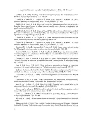 Maastricht University Journal of Sustainability Studies • 2014 • Vol. II, Issue 1
Cialdini, R. B. (2003). Crafting normative messages to protect the environment.Current
directions in psychological science, 12(4), 105-109.
Cialdini, R. B., Demaine, L. J., Sagarin, B. J., Barrett, D. W., Rhoads, K., & Winter, P. L. (2006).
Managing social norms for persuasive impact. Social inﬂuence, 1(1), 3-15.
Cialdini, R. B., Reno, R. R., & Kallgren, C. A. (1990). A focus theory of normative conduct:
Recycling the concept of norms to reduce littering in public places. Journal of personality and
social psychology, 58(6), 1015.
Cialdini, R. B., Reno, R. R., & Kallgren, C. A. (1991). A focus theory of normative conduct:
A theoretical reﬁnement and reevaluation of the role of norms in human behavior. Advances in
experimental social psychology, 24(20), 1-243.
Cialdini, R. B., Reno, R. R., &. Kallgren, C. A. (1993). The transsituational inﬂuence of social
norms. Journal of personality and social psychology, 64(1), 104.
Cialdini, R. B., Demaine, L. J., Sagarin, B. J., Barrett, D. W., Rhoads, K., & Winter, P. L. (2006).
Managing social norms for persuasive impact. Social inﬂuence, 1(1), 3-15.
Costanzo, M., Archer, D., Aronson, E., & Pettigrew, T. (1986). Energy conservation behavior:
The difﬁcult path from information to action. American psychologist, 41(5), 521.
Daamen, D. D., Staats, H., Wilke, H. A., & Engelen, M. (2001). Improving Environmental Be-
havior in Companies The Effectiveness of Tailored Versus Nontailored Interventions. Environment
and Behavior, 33(2), 229-248.
Danner, U. N., Aarts, H., Papies, E. K., & de Vries, N. K. (2011). Paving the path for habit change:
Cognitive shielding of intentions against habit intrusion. British journal of health psychology,
16(1), 189-200.
Flay, B. R., & Cook, T. D. (1989). Three models for summative evaluation of prevention
campaigns with a mass media component. Public communication campaigns, 2, 175-195.
Gadenne, D., Sharma, B., Kerr, D. & Smith, T. (2011). The inﬂuence of consumers’ environmen-
tal beliefs and attitudes on energy saving behaviours.Energy Policy, 39(12), 7684-7694.
Gardner, G. T., & Stern, P. C. (1996). Environmental problems and human behavior. Allyn &
Bacon.
Gatersleben, B., Steg, L., & Vlek, C. (2002). Measurement and determinants of environmentally
signiﬁcant consumer behavior. Environment and Behavior,34(3), 335-362.
Kok, G., Lo, S. H., Peters, G. J. Y., & Ruiter, R. A. (2011). Changing energy-related behavior: An
Intervention Mapping approach. Energy Policy, 39(9), 5280-5286.
Lindenberg, S., & Steg, L. (2007). Normative, gain and hedonic goal frames guiding environ-
mental behavior. Journal of Social issues, 63(1), 117-137.
Locke, E. A., & Latham, G. P. (2006). New directions in goal-setting theory. Current Directions
in Psychological Science, 15(5), 265-268.
McGuire, W. J. (1989). Theoretical foundations of campaigns. Public communication campaigns,
2, 43-65.
McKenzie Mohr, D. (2000). New Ways to Promote Proenvironmental Behavior: Promoting
Sustainable Behavior: An Introduction to Community Based Social Marketing. Journal of social
16
 