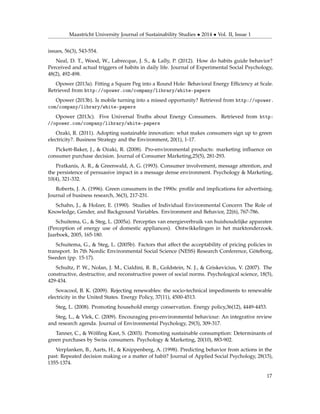 Maastricht University Journal of Sustainability Studies • 2014 • Vol. II, Issue 1
issues, 56(3), 543-554.
Neal, D. T., Wood, W., Labrecque, J. S., & Lally, P. (2012). How do habits guide behavior?
Perceived and actual triggers of habits in daily life. Journal of Experimental Social Psychology,
48(2), 492-498.
Opower (2013a). Fitting a Square Peg into a Round Hole: Behavioral Energy Efﬁciency at Scale.
Retrieved from http://opower.com/company/library/white-papers
Opower (2013b). Is mobile turning into a missed opportunity? Retrieved from http://opower.
com/company/library/white-papers
Opower (2013c). Five Universal Truths about Energy Consumers. Retrieved from http:
//opower.com/company/library/white-papers
Ozaki, R. (2011). Adopting sustainable innovation: what makes consumers sign up to green
electricity?. Business Strategy and the Environment, 20(1), 1-17.
Pickett-Baker, J., & Ozaki, R. (2008). Pro-environmental products: marketing inﬂuence on
consumer purchase decision. Journal of Consumer Marketing,25(5), 281-293.
Pratkanis, A. R., & Greenwald, A. G. (1993). Consumer involvement, message attention, and
the persistence of persuasive impact in a message dense environment. Psychology & Marketing,
10(4), 321-332.
Roberts, J. A. (1996). Green consumers in the 1990s: proﬁle and implications for advertising.
Journal of business research, 36(3), 217-231.
Schahn, J., & Holzer, E. (1990). Studies of Individual Environmental Concern The Role of
Knowledge, Gender, and Background Variables. Environment and Behavior, 22(6), 767-786.
Schuitema, G., & Steg, L. (2005a). Percepties van energieverbruik van huishoudelijke apparaten
(Perception of energy use of domestic appliances). Ontwikkelingen in het marktonderzoek.
Jaarboek, 2005, 165-180.
Schuitema, G., & Steg, L. (2005b). Factors that affect the acceptability of pricing policies in
transport. In 7th Nordic Environmental Social Science (NESS) Research Conference, Göteborg,
Sweden (pp. 15-17).
Schultz, P. W., Nolan, J. M., Cialdini, R. B., Goldstein, N. J., & Griskevicius, V. (2007). The
constructive, destructive, and reconstructive power of social norms. Psychological science, 18(5),
429-434.
Sovacool, B. K. (2009). Rejecting renewables: the socio-technical impediments to renewable
electricity in the United States. Energy Policy, 37(11), 4500-4513.
Steg, L. (2008). Promoting household energy conservation. Energy policy,36(12), 4449-4453.
Steg, L., & Vlek, C. (2009). Encouraging pro-environmental behaviour: An integrative review
and research agenda. Journal of Environmental Psychology, 29(3), 309-317.
Tanner, C., & Wölﬁng Kast, S. (2003). Promoting sustainable consumption: Determinants of
green purchases by Swiss consumers. Psychology & Marketing, 20(10), 883-902.
Verplanken, B., Aarts, H., & Knippenberg, A. (1998). Predicting behavior from actions in the
past: Repeated decision making or a matter of habit? Journal of Applied Social Psychology, 28(15),
1355-1374.
17
 