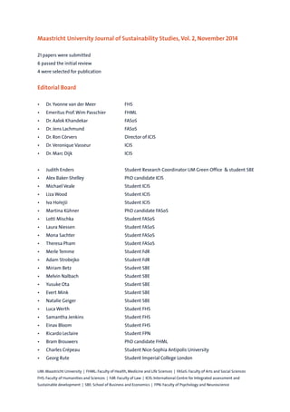 Maastricht University Journal of Sustainability Studies, Vol. 2, November 2014
21 papers were submitted
6 passed the initial review
4 were selected for publication
Editorial Board
• Dr. Yvonne van der Meer FHS
• Emeritus Prof.Wim Passchier FHML
• Dr. Aalok Khandekar FASoS
• Dr. Jens Lachmund FASoS
• Dr. Ron Cörvers Director of ICIS
• Dr.Veronique Vasseur ICIS
• Dr. Marc Dijk ICIS
• Judith Enders Student Research Coordinator UM Green Office & student SBE
• Alex Baker-Shelley PhD candidate ICIS
• Michael Veale Student ICIS
• Liza Wood Student ICIS
• Iva Hořejší Student ICIS
• Martina Kühner PhD candidate FASoS
• Lotti Mischka Student FASoS
• Laura Niessen Student FASoS
• Mona Sachter Student FASoS
• Theresa Pham Student FASoS
• Merle Temme Student FdR
• Adam Strobejko Student FdR
• Miriam Betz Student SBE
• Melvin Nalbach Student SBE
• Yusuke Ota Student SBE
• Evert Mink Student SBE
• Natalie Geiger Student SBE
• Luca Werth Student FHS
• Samantha Jenkins Student FHS
• Einav Bloom Student FHS
• Ricardo Leclaire Student FPN
• Bram Brouwers PhD candidate FHML
• Charles Crépeau Student Nice-Sophia Antipolis University
• Georg Rute Student Imperial College London
UM: Maastricht University | FHML: Faculty of Health, Medicine and Life Sciences | FASoS: Faculty of Arts and Social Sciences
FHS: Faculty of Humanities and Sciences | FdR: Faculty of Law | ICIS: International Centre for Integrated assessment and
Sustainable development | SBE: School of Business and Economics | FPN: Faculty of Psychology and Neuroscience
Profile of Contributors
Margit Hain
In summer 2014 Margit finished her Bachelor’s degree in Psychology at Maastricht University. For her personal profession
she intends to combine her Bachelor’s with her interest in economics. Currently, Margit is doing an internship in the field
of economics and preparing for a Master in Economic Psychology. In the future she would like to combine her expertise in
economic psychology with the fields of sustainability to support the growth of ecological businesses and innovations.
Michael Veale
Michael has a Bachelor’s degree in Government and Economics from LSE and a Master’s degree in Sustainability Science
and Policy from Maastricht University. His main research interests are sustainability at the border of science and policy,
private governance and certification, data visualisation, stakeholder participation and innovation. He is currently
gathering experience in real-world public and private policy making before hoping to return to academia to co-create
some useful insights into complex problems.
Lucy Hunt
Lucy completed her Bachelor’s degree in German and Contemporary Chinese Studies at the University of Nottingham
in the UK. Her interest in sustainability was first ignited during two extended visits to China as part of this course, by
witnessing first-hand the rapid pace of development in Beijing and the social issues and environmental degradation that
this was causing. She took this interest further by choosing a Master’s degree in Sustainability Science and Policy at ICIS,
which enabled her to to study sustainability issues closer to home. Lucy is currently working for a small company in the
UK that focuses on finding sustainable solutions for a variety of projects and institutions.
Juan Guevara
Juan David Guevara received his Bachelor’s degree in Biology from Universidad Nacional de Colombia. Soon after finishing
he decided to focus his career on sustainability issues. He then completed an internship at the Organization of American
States (Washington D.C.) at the Department of Sustainable Development. Back in Colombia he joined one of the largest
environmental NGOs to provide support for the cooperation office with the goal of seeking new opportunities for
developing sustainable actions in the country. Last year, sponsored by the government of Colombia, Juan enrolled at the
Master in Sustainability Science and Policy at ICIS, Maastricht University, in order to ultimately be able to contribute to his
own country’s environmental development.
Liza Wood
Liza Wood has received her Bachelor’s degree Political Science and Biology from the College of Charleston and her Master
in Sustainability Science and Policy from Maastricht University. Her research interests include producer and consumer
movements towards alternative food systems, climate change adaptation, and sustainable agricultural production
methods. She is currently a Master student in Organic Farming and Food Production Systems at Newcastle University in
the UK, where she hopes to improve her understanding of agricultural science and farm management techniques. Liza
hopes to continue a career path that allows her to engage with sustainability challenges as they relate to agriculture,
human development, and environmental protection.
Florian Simonsen and Lukas Warning
Florian Simonsen and Lukas Warning will both receive their Bachelor’s degree in Liberal Arts and Sciences at the
University College Maastricht in January 2015.While Florian focuses on political science, economics, and sustainability
studies with a high interest in energy policy, Lukas specializes in policy, sustainability and political economy.They have
gathered rich practical and project-based experience in the field of sustainability improvements regarding energy,
catering, transportation and waste.The paper was the result of an undergraduate research project, in which the authors
participated in fall 2013.
 