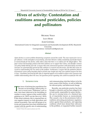 Maastricht University Journal of Sustainability Studies • 2014 • Vol. II, Issue 1
Hives of activity: Contestation and
coalitions around pesticides, policies
and pollinators
Michael Veale
Lucy Hunt
Juan Guevara
International Centre for Integrated assessment and Sustainable development (ICIS), Maastricht
University
Correspondence: michaelrveale@gmail.com
Abstract
Apian decline is a severe problem threatening ecosystems around the world. The exact reasons for it are as
yet unknown. In this atmosphere of uncertainty, some have blamed a widely used family of pesticides known
as neonicotinoids for the decline, while others claim that there is no evidence for the alleged effects. This
paper reviews the knowledge products that both coalitions use to support their claims, and identiﬁes common
core policy beliefs held by each side. It argues that some unanswered questions with particularly uncertain
outcomes are systematically ignored by both coalitions in research and discussion, and that these areas are
crucial to understanding the true nature of the problem. Furthermore, it argues that the qualitative features
of prominent science policy boundary objects provide some insight into why cross-coalition progress has been
so slow. A facilitator perceived by both sides as impartial appears to be needed to achieve more consensus and
credible understanding about the issue, but questions persist regarding who could be accepted for this role.
I. Introduction
T
he issue of declining bee populations has
become an increasingly salient policy is-
sue in recent years. Pollinators, such as
bees, have been observed to be dwindling in
number in many regions of the world (vanEn-
gelsdorp et al., 2012; van der Zee et al., 2012).
If this trend continues, this is expected have se-
vere negative impacts on both agriculture and
natural ecosystems. New and old groups of ac-
tivists and researchers have been mobilised and
created with the speciﬁc aim of understanding
and communicating what they believe to be the
main causes of this decline, as well as lobbying
for relevant policy and behavioural change.
Recently, one particular practice has been
brought to attention and has been alleged to be
at least partly responsible for apian decline –
the use in varying forms of a chemical fam-
ily of insecticides known as neonicotinoids.
This caused a rise in the prominence both of
coalitions advocating precautionary regulatory
action against these products, and opposing
coalitions which have denied their relevance
to the problem, or requested further research
Submitted: 9 February 2014, accepted for publication: June 27 2014
19
 