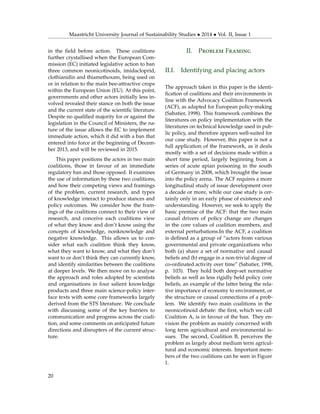 Maastricht University Journal of Sustainability Studies • 2014 • Vol. II, Issue 1
in the ﬁeld before action. These coalitions
further crystallised when the European Com-
mission (EC) initiated legislative action to ban
three common neonicotinoids, imidacloprid,
clothianidin and thiamethoxam, being used on
or in relation to the main bee-attractive crops
within the European Union (EU). At this point,
governments and other actors initially less in-
volved revealed their stance on both the issue
and the current state of the scientiﬁc literature.
Despite no qualiﬁed majority for or against the
legislation in the Council of Ministers, the na-
ture of the issue allows the EC to implement
immediate action, which it did with a ban that
entered into force at the beginning of Decem-
ber 2013, and will be reviewed in 2015.
This paper positions the actors in two main
coalitions, those in favour of an immediate
regulatory ban and those opposed. It examines
the use of information by these two coalitions,
and how their competing views and framings
of the problem, current research, and types
of knowledge interact to produce stances and
policy outcomes. We consider how the fram-
ings of the coalitions connect to their view of
research, and conceive each coalitions view
of what they know and don’t know using the
concepts of knowledge, nonknowledge and
negative knowledge. This allows us to con-
sider what each coalition think they know,
what they want to know, and what they don’t
want to or don’t think they can currently know,
and identify similarities between the coalitions
at deeper levels. We then move on to analyse
the approach and roles adopted by scientists
and organisations in four salient knowledge
products and three main science-policy inter-
face texts with some core frameworks largely
derived from the STS literature. We conclude
with discussing some of the key barriers to
communication and progress across the coali-
tion, and some comments on anticipated future
directions and disrupters of the current struc-
ture.
II. Problem Framing
II.I. Identifying and placing actors
The approach taken in this paper is the identi-
ﬁcation of coalitions and their environments in
line with the Advocacy Coalition Framework
(ACF), as adapted for European policy-making
(Sabatier, 1998). This framework combines the
literatures on policy implementation with the
literatures on technical knowledge used in pub-
lic policy, and therefore appears well-suited for
our case study. However, this paper is not a
full application of the framework, as it deals
mostly with a set of decisions made within a
short time period, largely beginning from a
series of acute apian poisoning in the south
of Germany in 2008, which brought the issue
into the policy arena. The ACF requires a more
longitudinal study of issue development over
a decade or more, while our case study is cer-
tainly only in an early phase of existence and
understanding. However, we seek to apply the
basic premise of the ACF: that the two main
causal drivers of policy change are changes
in the core values of coalition members, and
external perturbations.In the ACF, a coalition
is deﬁned as a group of “actors from various
governmental and private organizations who
both (a) share a set of normative and causal
beliefs and (b) engage in a non-trivial degree of
co-ordinated activity over time” (Sabatier, 1998,
p. 103). They hold both deep-set normative
beliefs as well as less rigidly held policy core
beliefs, an example of the latter being the rela-
tive importance of economy to environment, or
the structure or causal connections of a prob-
lem. We identify two main coalitions in the
neonicotinoid debate: the ﬁrst, which we call
Coalition A, is in favour of the ban. They en-
vision the problem as mainly concerned with
long term agricultural and environmental is-
sues. The second, Coalition B, perceives the
problem as largely about medium term agricul-
tural and economic interests. Important mem-
bers of the two coalitions can be seen in Figure
1.
20
 