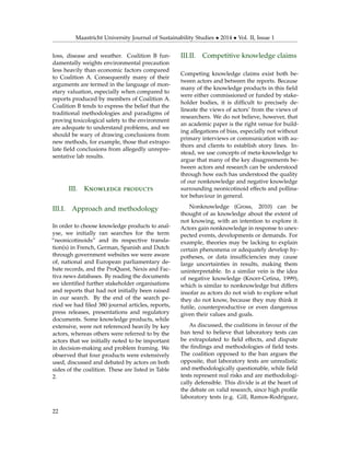 Maastricht University Journal of Sustainability Studies • 2014 • Vol. II, Issue 1
loss, disease and weather. Coalition B fun-
damentally weights environmental precaution
less heavily than economic factors compared
to Coalition A. Consequently many of their
arguments are termed in the language of mon-
etary valuation, especially when compared to
reports produced by members of Coalition A.
Coalition B tends to express the belief that the
traditional methodologies and paradigms of
proving toxicological safety to the environment
are adequate to understand problems, and we
should be wary of drawing conclusions from
new methods, for example, those that extrapo-
late ﬁeld conclusions from allegedly unrepre-
sentative lab results.
III. Knowledge products
III.I. Approach and methodology
In order to choose knowledge products to anal-
yse, we initially ran searches for the term
“neonicotinoids” and its respective transla-
tion(s) in French, German, Spanish and Dutch
through government websites we were aware
of, national and European parliamentary de-
bate records, and the ProQuest, Nexis and Fac-
tiva news databases. By reading the documents
we identiﬁed further stakeholder organisations
and reports that had not initially been raised
in our search. By the end of the search pe-
riod we had ﬁled 380 journal articles, reports,
press releases, presentations and regulatory
documents. Some knowledge products, while
extensive, were not referenced heavily by key
actors, whereas others were referred to by the
actors that we initially noted to be important
in decision-making and problem framing. We
observed that four products were extensively
used, discussed and debated by actors on both
sides of the coalition. These are listed in Table
2.
III.II. Competitive knowledge claims
Competing knowledge claims exist both be-
tween actors and between the reports. Because
many of the knowledge products in this ﬁeld
were either commissioned or funded by stake-
holder bodies, it is difﬁcult to precisely de-
lineate the views of actors’ from the views of
researchers. We do not believe, however, that
an academic paper is the right venue for build-
ing allegations of bias, especially not without
primary interviews or communication with au-
thors and clients to establish story lines. In-
stead, we use concepts of meta-knowledge to
argue that many of the key disagreements be-
tween actors and research can be understood
through how each has understood the quality
of our nonknowledge and negative knowledge
surrounding neonicotinoid effects and pollina-
tor behaviour in general.
Nonknowledge (Gross, 2010) can be
thought of as knowledge about the extent of
not knowing, with an intention to explore it.
Actors gain nonknowledge in response to unex-
pected events, developments or demands. For
example, theories may be lacking to explain
certain phenomena or adequately develop hy-
potheses, or data insufﬁciencies may cause
large uncertainties in results, making them
uninterpretable. In a similar vein is the idea
of negative knowledge (Knorr-Cetina, 1999),
which is similar to nonknowledge but differs
insofar as actors do not wish to explore what
they do not know, because they may think it
futile, counterproductive or even dangerous
given their values and goals.
As discussed, the coalitions in favour of the
ban tend to believe that laboratory tests can
be extrapolated to ﬁeld effects, and dispute
the ﬁndings and methodologies of ﬁeld tests.
The coalition opposed to the ban argues the
opposite, that laboratory tests are unrealistic
and methodologically questionable, while ﬁeld
tests represent real risks and are methodologi-
cally defensible. This divide is at the heart of
the debate on valid research, since high proﬁle
laboratory tests (e.g. Gill, Ramos-Rodriguez,
22
 
