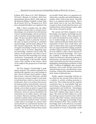 Maastricht University Journal of Sustainability Studies • 2014 • Vol. II, Issue 1
& Raine, 2012; Henry et al., 2012; Whitehorn,
O’Connor, Wackers, & Goulson, 2012) have
demonstrated adverse affects, while high pro-
ﬁle ﬁeld tests (Pilling, Campbell, Coulson, Rud-
dle, & Tornier, 2013; e.g. Thompson et al., 2013)
have concluded that there is no signiﬁcant risk.
Table 3 shows examples how the differ-
ent coalitions classify topics as already known
(knowledge), not yet known but with intention
to know (nonknowledge), and not yet known
with no intention of knowing (negative knowl-
edge). We have provided evidence for the ﬁrst
two categories, which is primarily found in
the parts of reports reviewing or consolidat-
ing knowledge, and the parts calling for fur-
ther research respectively. The ﬁnal category
of negative knowledge is harder to locate and
evidence, due to its nature. Regarding nega-
tive knowledge, coalitions wish to reduce the
salience of such questions, due often to uncer-
tainty about how this knowledge may change
conclusions. Consequently, one major caveat
of our methodology is the heuristic identiﬁ-
cation of the contents of this section, which
can be subject to the perspectives of individual
readers.
The ﬁrst category of knowledge is quite
simply analysed. The coalitions represent two
diametrically opposite views and readings of
data. One set of claims from Coalition A argue
that we know ‘worst case’ ﬁeld doses, and that
these doses are common enough to cause harm
to individual bees, which is a cause for concern.
Furthermore, there is no evidence that success-
ful farming requires neonicotinoids, and exam-
ples of countries where they have been banned
already, such as Italy, are given to support this.
The claims from Coalition B note that general
ﬁeld doses, which are what we should base risk
assessments on, are within a known, safe range
to colonies. Moreover, farming without neoni-
cotinoids would be riskier and less productive,
and not necessarily beneﬁcial to bees. Australia
is often cited as an example of a country where
neonicotinoids are used heavily but bees are
ﬂourishing, arguably due to the lack of the var-
roa mite. The disputes between these claims
are twofold. Firstly, there is an argument over
which data, examples and methodologies are
reliable, which result in data claims. Secondly,
there is an argument about framing. This is
most clearly seen in the way that Coalition
A points to data of individual bee harm, and
Coalition B uses data pointing to colony safety.
This will be returned to shortly.
The second and third categories of non-
knowledge and negative knowledge become
more strategic in nature. These represent tac-
tics which are beneﬁcial for each coalition. Ar-
eas of nonknowledge are in this case areas
where coalitions hold prior beliefs about what
exploration of these areas would show, and
wish to explore these areas to gain knowledge
that can support both their strategic positions
and their cognitive framework. Nonknowledge
for each coalition is often a direct extension of
their own perceived knowledge. For exam-
ple, Coalition A indicates wishes to further
explore bee behaviour, alternative pathways of
transmission, and interaction effects, as these
under-researched areas have shown promise of
highlighting methodological problems in ﬁeld
trials. Coalition B highlights other research
directions, such as how far bees avoid neoni-
cotinoid forage sources, and alternative causes
of decline, as these often undermine laboratory
trials’ claims to ﬁeld-relevance.
Finally, negative knowledge indicates ar-
eas which are not currently known about, but
a coalition is actively avoiding pursuing re-
search into. This is likely because the expected
conclusions have an unacceptably high per-
ceived chance of being contrary to a coalition’s
argumentation and worldview. Interestingly,
perhaps due to the high uncertainty in these
areas, both coalitions share topics in this cat-
egory. We could not ﬁnd evidence of a coali-
tion seeking to pursue research in how individ-
ual bees affect their colonies, which has been
noted to be a large gap in knowledge (Cress-
well & Thompson, 2012). This is intuitive: little
knowledge exists on the intricacies of complex
systems like bee colonies, so predicted results
from research, if it were at all possible, would
23
 