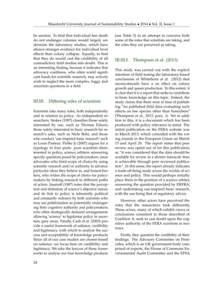 Maastricht University Journal of Sustainability Studies • 2014 • Vol. II, Issue 1
be unclear. To ﬁnd that individual bee death
do not endanger colonies would largely un-
dermine the laboratory studies, which have
shown stronger evidence for individual level
effects than colony collapse. Equally, to ﬁnd
that they do would cast the credibility of all
contradictory ﬁeld studies into doubt. This is
an interesting ﬁnding, because it indicates that
advocacy coalitions, who often wield signiﬁ-
cant funds for scientiﬁc research, may actively
wish to neglect the more complex, foggy and
uncertain questions in a ﬁeld.
III.III. Differing roles of scientists
Scientists take many roles, both independently
and in relation to policy. As independent re-
searchers, Stokes (1997) classiﬁes those solely
interested by use, such as Thomas Edison,
those solely interested in basic research for re-
search’s sake, such as Niels Bohr, and those
who conduct ‘use-inspired basic research’ such
as Louis Pasteur. Pielke Jr (2007) argues for a
typology in four parts: pure scientists disin-
terested in policy, science arbiters answering
speciﬁc questions posed by policymakers, issue
advocates who limit scope of choice by using
scientiﬁc research and/or authority to advance
particular ideas they believe in, and honest bro-
kers, who widen the scope of choice for policy-
makers by linking research to different paths
of action. Jasanoff (1987) notes that the percep-
tion and deﬁnition of science’s objective nature
and its link to policy is inherently political
and constantly redrawn by both scientists who
may see politicisation as potentially endanger-
ing their cognitive authority and policymakers,
who often strategically demand arrangements
allowing ‘science’ to legitimise policy in uncer-
tain, grey areas. Finally, Cash et al. (2003) pro-
vide a useful framework of salience, credibility
and legitimacy, with which to analyse the suc-
cess and acceptability of knowledge products.
Since all of our case studies are chosen based
on salience, we focus here on credibility and
legitimacy. We take the lexicon of these frame-
works to analyse our four knowledge products
(see Table 2) in an attempt to conceive both
some of the roles that scientists are taking, and
the roles they are perceived as taking.
III.III.I. Thompson et al. (2013)
This study was carried out with the explicit
intention of ﬁeld testing the laboratory-based
conclusions of Whitehorn et al. (2012) that
neonicotinoids have a an effect on colony
growth and queen production. To this extent, it
is clear that it is a report that seeks to contribute
to basic knowledge on this topic. Indeed, the
study claims that there were at time of publish-
ing “no published ﬁeld data evaluating such
effects on bee species other than honeybees”
(Thompson et al., 2013, para. i). Yet in addi-
tion to this, it is a document which has been
produced with policy relevance in mind. The
initial publication on the FERA website was
in March 2013, which coincided with the vot-
ing rounds in the European Union on March
15 and April 29. The report states that peer
review was opted out of for this publication,
as “it was considered that the data should be
available for review in a shorter timescale than
is achievable through peer reviewed publica-
tion”. In this sense, the report already indicates
a trade-off being made across the worlds of sci-
ence and policy. This would perhaps initially
place them in the position of a science arbiter,
answering the question provided by DEFRA,
and undertaking use-inspired basic research,
with the use being that of regulatory advice.
However, other actors have perceived the
roles that the researchers took differently.
These actors, many of which exhibit views or
conclusions consistent to those described of
Coalition A, seek to cast doubt upon the cog-
nitive authority of the FERA scientists in two
ways.
Firstly, they question the credibility of their
ﬁndings. The Advisory Committee on Pesti-
cides, which is an UK government body com-
prised of experts, the House of Commons En-
vironmental Audit Committee and the EFSA
24
 