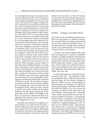 Maastricht University Journal of Sustainability Studies • 2014 • Vol. II, Issue 1
all concluded that the report’s conclusion of no
risk was difﬁcult to justify. The reasons given
were the report being hastily set up in the two
weeks following the EFSA report, it being difﬁ-
cult to reproduce due to problems with the con-
trol colonies being introduced at a later date,
and some colonies being larger or more devel-
oped at introduction (Advisory Committee on
Pesticides, 2013; Environmental Audit Commit-
tee, 2013; EFSA 2013). Dr Lynn Dicks noted
before the study was concluded that the abil-
ity to draw conclusions would be confounded
by non knowledge about bee behaviour (En-
vironmental Audit Committee, 2013), and the
Advisory Committee on Pesticides noted the
same after completion (Advisory Committee
on Pesticides, 2013). All in all, given the sub-
ject matter and time-frame, many of the critical
actors appear to claim that role of FERA as sci-
ence arbiter is to answer, in the words of Wein-
berg (1972), “questions which can be asked of
science and yet which cannot be answered of
science”. While this may still mean we con-
sider the FERA scientists as science arbiters, it
also raises the possibility that they are acting,
either knowingly or unknowingly, as issue ad-
vocates. The implication of this would be that
they either knowingly over-inferred from their
data, or that the inconclusive results arising
from DEFRA’s ‘grey area’ hasty questioning
were intended to be used strategically, render-
ing them unintentional stealth issue advocates,
in Pielke Jr’s words. The Guardian newspaper
also argued that the report would be unlikely
to be accepted into a peer-reviewed journal
(Carrington, 2013a). The use of this research
is widely used within Coalition B. B member
Syngenta cites the report prominently on the
front page of the website, The Plight of the
Bees, as a report that “conﬁrms that there is no
signiﬁcant link between neonics and bumble
bees” (Syngenta AG, n.d.a).
Secondly, they question the legitimacy of
their ﬁndings. An article in the Guardian, a
debate in the House of Lords and public rela-
tions material from the European Beekeeping
Coordination all question the appropriateness
of the announcement of the move of the lead
author from her career as a UK civil servant
to scientist for the neonicotinoid manufacturer
Syngenta three months after the publication of
the FERA report (Carrington, 2013b; European
Beekeeping Coordination, 2013a; Hansard, 30
July 2013 col 1636).
III.III.II. Noleppa and Hahn (2013)
This study by the Humboldt Foundation for
Food and Agriculture e.V. (HFFA) examines
the economic effect of ceasing neonicotinoid
use on crops within the European Union. It
concludes that there are high costs to abandon-
ing the use of neonicotinoids, and it may have
an upward effect on food prices.
Criticism once again targeted both credi-
bility and legitimacy. In terms of credibility,
Coalition A members Pesticide Action Network
Europe claimed that the valuation method was
questionable, while the Soil Association noted
that the report did not place a value on pollina-
tors, which it claims are worth three times as
much as the estimates of the costs of neonicoti-
noid abatement (Environmental Audit Com-
mittee, 2013, para. 68).
In terms of legitimacy, much criticism was
focused in this area. The publisher, HFFA
was established only in 2009 with direct fund-
ing from Bayer AG (von Witzke, Noleppa &
Schwartz, 2009), and now acknowledges ad-
ditional support from Syngenta AG, the Euro-
pean Crop Protection Association, KWF Seed
and BASF SE (HFFA, n.d.), all of whom fall
strongly in Coalition B. The report has a sep-
arate website, neonicreport.com, containing
videos about neonicotinoid use and links to
several Coalition B members. Consequently,
David Goulson, a professor at the University
of Sussex (then at University of Stirling) de-
scribed it as “laughable propaganda” with “no
basis in fact” (Stafford, 2013). Corporate Eu-
rope Observatory, a research and campaign
group examining corporate lobbying in the EU,
attempted to show Bayer and Syngenta both at-
tempting to portray the HFFA as a pure science
25
 