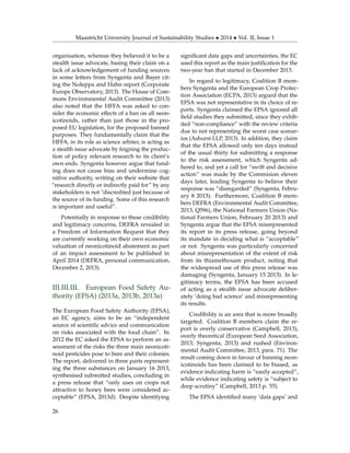 Maastricht University Journal of Sustainability Studies • 2014 • Vol. II, Issue 1
organisation, whereas they believed it to be a
stealth issue advocate, basing their claim on a
lack of acknowledgement of funding sources
in some letters from Syngenta and Bayer cit-
ing the Noleppa and Hahn report (Corporate
Europe Observatory, 2013). The House of Com-
mons Environmental Audit Committee (2013)
also noted that the HFFA was asked to con-
sider the economic effects of a ban on all neon-
icotinoids, rather than just those in the pro-
posed EU legislation, for the proposed banned
purposes. They fundamentally claim that the
HFFA, in its role as science arbiter, is acting as
a stealth issue advocate by feigning the produc-
tion of policy relevant research to its client’s
own ends. Syngenta however argue that fund-
ing does not cause bias and undermine cog-
nitive authority, writing on their website that
“research directly or indirectly paid for” by any
stakeholders is not "discredited just because of
the source of its funding. Some of this research
is important and useful”.
Potentially in response to these credibility
and legitimacy concerns, DEFRA revealed in
a Freedom of Information Request that they
are currently working on their own economic
valuation of neonicotinoid abatement as part
of an impact assessment to be published in
April 2014 (DEFRA, personal communication,
December 2, 2013).
III.III.III. European Food Safety Au-
thority (EFSA) (2013a, 2013b, 2013a)
The European Food Safety Authority (EFSA),
an EC agency, aims to be an “independent
source of scientiﬁc advice and communication
on risks associated with the food chain”. In
2012 the EC asked the EFSA to perform an as-
sessment of the risks the three main neonicoti-
noid pesticides pose to bees and their colonies.
The report, delivered in three parts represent-
ing the three substances on January 16 2013,
synthesised submitted studies, concluding in
a press release that “only uses on crops not
attractive to honey bees were considered ac-
ceptable” (EFSA, 2013d). Despite identifying
signiﬁcant data gaps and uncertainties, the EC
used this report as the main justiﬁcation for the
two-year ban that started in December 2013.
In regard to legitimacy, Coalition B mem-
bers Syngenta and the European Crop Protec-
tion Association (ECPA, 2013) argued that the
EFSA was not representative in its choice of re-
ports. Syngenta claimed the EFSA ignored all
ﬁeld studies they submitted, since they exhib-
ited “non-compliance” with the review criteria
due to not representing the worst case scenar-
ios (Ashurst LLP, 2013). In addition, they claim
that the EFSA allowed only ten days instead
of the usual thirty for submitting a response
to the risk assessment, which Syngenta ad-
hered to, and yet a call for “swift and decisive
action” was made by the Commision eleven
days later, leading Syngenta to believe their
response was “disregarded” (Syngenta, Febru-
ary 8 2013). Furthermore, Coalition B mem-
bers DEFRA (Environmental Audit Committee,
2013, Q596), the National Farmers Union (Na-
tional Farmers Union, February 20 2013) and
Syngenta argue that the EFSA misrepresented
its report in its press release, going beyond
its mandate in deciding what is “acceptable”
or not. Syngenta was particularly concerned
about misrepresentation of the extent of risk
from its thiamethoxam product, noting that
the widespread use of this press release was
damaging (Syngenta, January 15 2013). In le-
gitimacy terms, the EFSA has been accused
of acting as a stealth issue advocate deliber-
ately ‘doing bad science’ and misrepresenting
its results.
Credibility is an area that is more broadly
targeted. Coalition B members claim the re-
port is overly conservative (Campbell, 2013),
overly theoretical (European Seed Association,
2013; Syngenta, 2013) and rushed (Environ-
mental Audit Committee, 2013, para. 71). The
result coming down in favour of banning neon-
icotinoids has been claimed to be biased, as
evidence indicating harm is “easily accepted”,
while evidence indicating safety is “subject to
deep scrutiny” (Campbell, 2013 p. 55).
The EFSA identiﬁed many ‘data gaps’ and
26
 