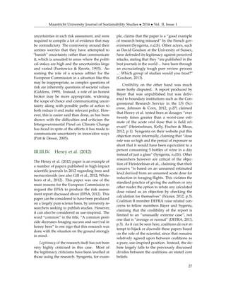 Maastricht University Journal of Sustainability Studies • 2014 • Vol. II, Issue 1
uncertainties in each risk assessment, and were
required to compile a lot of evidence that may
be contradictory. The controversy around their
centres worries that they have attempted to
“banish” uncertainty rather than communicate
it, which is unsuited to areas where the politi-
cal stakes are high and the uncertainties large
and varied (Funtowicz & Ravetz, 1993). As-
suming the role of a science arbiter for the
European Commission in a situation like this
may be inappropriate, as complex questions of
risk are inherently questions of societal values
(Giddens, 1999). Instead, a role of an honest
broker may be more appropriate, widening
the scope of choice and communicating uncer-
tainty along with possible paths of action to
both reduce it and make relevant policy. How-
ever, this is easier said than done, as has been
shown with the difﬁculties and criticism the
Intergovernmental Panel on Climate Change
has faced in spite of the efforts it has made to
communicate uncertainty in innovative ways
(Patt & Dessai, 2005).
III.III.IV. Henry et al. (2012)
The Henry et al. (2012) paper is an example of
a number of papers published in high-impact
scientiﬁc journals in 2012 regarding bees and
neonicotinoids (see also Gill et al., 2012; White-
horn et al., 2012). This paper was one of the
main reasons for the European Commission to
request the EFSA to produce the risk assess-
ment report discussed above (EFSA, 2012). This
paper can be considered to have been produced
on a largely pure science basis, by university re-
searchers seeking to publish studies. However,
it can also be considered as use-inspired. The
word “common” in the title, “A common pesti-
cide decreases foraging success and survival in
honey bees” is one sign that this research was
done with the situation on the ground strongly
in mind.
Legitimacy of the research itself has not been
very highly criticised in this case. Most of
the legitimacy criticisms have been levelled at
those using the research. Syngenta, for exam-
ple, claims that the paper is a “good example
of research being misused” by the French gov-
ernment (Syngenta, n.d.b). Other actors, such
as David Goulson at the University of Sussex,
have defended its legitimacy against perceived
attacks, stating that they “are published in the
best journals in the world ... have been through
an excruciatingly tough peer review process
... Which group of studies would you trust?”
(Goulson, 2013).
Credibility on the other hand was much
more hotly disputed. A report produced by
Bayer that was unpublished but was deliv-
ered to boundary institutions such as the Con-
gressional Research Service in the US (Sci-
erow, Johnson & Corn, 2012, p.27) claimed
that Henry et al. tested bees at dosages “over
twenty times greater than a worst-case esti-
mate of the acute oral dose that is ﬁeld rel-
evant” (Heintzelman, Kelly, Fischer & Maus,
2012, p.1). Syngenta on their website put this
objection more informally, claiming that “dose
rate was so high and the period of exposure so
short that it would have been equivalent to a
person consuming 5 bottles of wine in a day
instead of just a glass” (Syngenta, n.d.b). Other
researchers however are critical of the objec-
tion of Heintzelman et al., claiming that their
concern “is based on an unnamed estimated
level derived from an unnamed acute dose for
reduction in foraging ﬂights. This violates the
standard practice of giving the authors or any
other reader the option to refute any calculated
dose raised as an objection by checking the
calculation for themselves” (Frazier, 2012, p.3).
Coalition B member DEFRA raise related con-
cerns to fellow members Bayer and Sygenta,
claiming that the credibility of the report is
limited to an “unusually extreme case”, not
one that is “average or normal” (DEFRA, 2013,
p.3). As it can be seen here, coalitions do not at-
tempt to hijack or discredit these papers based
on the role of the scientist, since that remains
relatively agreed upon between coalitions as
a pure, use-inspired position. Instead, the de-
bate largely falls to the previously discussed
divides between the coalitions on stated core
beliefs.
27
 