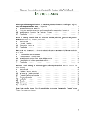 Maastricht University Journal of Sustainability Studies • 2014 • Vol. II, Issue 1
In this issue:
Development and implementation of effective pro-environmental campaigns: Psycho-
logical strategies and case study / Margit Hain 3
I Non-Environmental Behavior . . . . . . . . . . . . . . . . . . . . . . . . . . . . . . . . 3
II Designing and Implementing an Effective Pro-Environmental Campaign . . . . . . 4
III An Illustrative Example: The Company Opower . . . . . . . . . . . . . . . . . . . . . 8
IV Conclusion . . . . . . . . . . . . . . . . . . . . . . . . . . . . . . . . . . . . . . . . . . . 13
Hives of activity: Contestation and coalitions around pesticides, policies and pollina-
tors / Michael Veale, Lucy Hunt and Juan Guevara 19
I Introduction . . . . . . . . . . . . . . . . . . . . . . . . . . . . . . . . . . . . . . . . . . 19
II Problem Framing . . . . . . . . . . . . . . . . . . . . . . . . . . . . . . . . . . . . . . . 20
III Knowledge products . . . . . . . . . . . . . . . . . . . . . . . . . . . . . . . . . . . . . 22
IV Conclusion . . . . . . . . . . . . . . . . . . . . . . . . . . . . . . . . . . . . . . . . . . . 29
Mo’ meat, mo’ problems: An assessment of cultured meat and food system transitions
/ Liza Wood 41
I Cultured meat and its beneﬁts . . . . . . . . . . . . . . . . . . . . . . . . . . . . . . . 42
II Uncertainties of cultured meat . . . . . . . . . . . . . . . . . . . . . . . . . . . . . . . 42
III New cultured meat regime, same old paradigm . . . . . . . . . . . . . . . . . . . . . 44
IV Transitioning to a food systems paradigm . . . . . . . . . . . . . . . . . . . . . . . . . 45
V Conclusion . . . . . . . . . . . . . . . . . . . . . . . . . . . . . . . . . . . . . . . . . . . 46
Personal carbon trading: A stepwise approach to implementation / Florian Simonsen and
Lukas Warning 49
I Introduction . . . . . . . . . . . . . . . . . . . . . . . . . . . . . . . . . . . . . . . . . . 49
II Personal Carbon Trading . . . . . . . . . . . . . . . . . . . . . . . . . . . . . . . . . . . 50
III A Stepwise Policy Approach . . . . . . . . . . . . . . . . . . . . . . . . . . . . . . . . 50
IV Personal Carbon Accounting . . . . . . . . . . . . . . . . . . . . . . . . . . . . . . . . 51
V Research Question . . . . . . . . . . . . . . . . . . . . . . . . . . . . . . . . . . . . . . 51
VI Methods . . . . . . . . . . . . . . . . . . . . . . . . . . . . . . . . . . . . . . . . . . . . 52
VII Results . . . . . . . . . . . . . . . . . . . . . . . . . . . . . . . . . . . . . . . . . . . . . 53
VIII Discussion . . . . . . . . . . . . . . . . . . . . . . . . . . . . . . . . . . . . . . . . . . . 55
IX Conclusion . . . . . . . . . . . . . . . . . . . . . . . . . . . . . . . . . . . . . . . . . . . 58
Interview with Dr. Jeroen Derwall, coordinator of the new "Sustainable Finance“ track
/ Judith Enders and Bram Brouwers 65
1
 