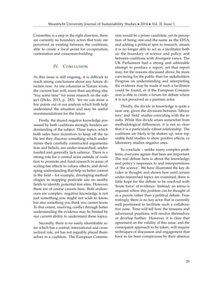 Maastricht University Journal of Sustainability Studies • 2014 • Vol. II, Issue 1
Committee is a step in the right direction, there
are currently no boundary actors that truly are
perceived as existing between the coalitions,
able to create a focal point for co-operation,
contestation and consensus-building.
IV. Conclusion
As this issue is still ongoing, it is difﬁcult to
reach strong conclusions about any future di-
rection now. As one columnist in Nature wrote,
the current ban will, more than anything else
“buy some time” for more research on the sub-
ject (Dicks, 2013, p. 283). Yet we can draw a
few points out of our analysis which both help
understand the situation and may be useful
recommendations for the future.
Firstly, the shared negative knowledge pos-
sessed by both coalitions strongly hinders un-
derstanding of the subject. These topics, which
both sides have incentives to keep off the ta-
ble lest they discover something which under-
mines their carefully constructed argumenta-
tion and beliefs, are under-researched, under-
funded and generally lack salience. There is a
strong role for a central actor outside of coali-
tion to promote and fund research in areas of
scaling bee effects to colony effects, and devel-
oping understanding that help us better control
in the ﬁeld – for example, developing method-
ologies to mapping pesticide use on nearby
ﬁelds to identify potential test sites. However,
there are of course caveats here. Both endeav-
ours are complex: negative knowledge is not
just something you might not wish to know,
but also something you think you cannot know.
To that extent, resolving conﬂict through better
understanding the evidence may be limited by
our current ability to understand these topics.
Secondly, there is no easily identiﬁable ac-
tor which has a central, international and cross-
sectoral role, yet has not arguably placed them-
selves in a coalition. The European Commis-
sion would be a prime candidate, yet its percep-
tion of being one-and-the-same as the EFSA,
and adding a political spin to research, means
it is no longer able to act as a facilitator both
on the boundary of science and policy, and
between coalitions with divergent views. The
UK Parliament had a strong and admirable
attempt to produce a report, yet that report
may, for the reasons discussed above, be more
convincing for the public than for stakeholders.
Progress on understanding and interpreting
the evidence may be made if such a facilitator
could be found, or if the European Commis-
sion is able to create a forum for debate where
it is not perceived as a partisan actor.
Thirdly, the divide in knowledge is quite a
neat one, given the divisions between ‘labora-
tory’ and ‘ﬁeld’ studies coinciding with the re-
sults. While this divide arises somewhat from
methodological differences, it is not so clear
that it is a particularly robust relationship. The
coalitions are likely to be shaken up, were rep-
utable ﬁeld studies to show positive effects, or
laboratory studies negative ones.
To conclude – unlike many complex prob-
lems, everyone agrees that bees are important.
The real debate here is about the knowledge,
and policy’s responses to and interpretations
of ‘the science’. We have illustrated the key di-
vides in thought, and shown how until certain
under-researched topics are examined, there is
little hope for the debate to be resolved with
‘brute force’ of evidence. Instead, an arena is
required where this problem can be thought of
as a puzzle rather than a political debate. Frus-
tratingly, there is no key actor that is currently
well positioned to facilitate such a collabora-
tive zone. Time will tell how the tensions and
adversarial positions will resolve themselves
or develop further. However, it is clear that
agreement on the validity of this issue, and the
consequent approach to be taken, will require
techniques of discussion and engagement that
have so far been conspicuous by their absence.
29
 