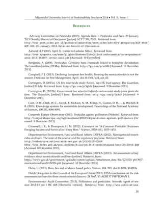 Maastricht University Journal of Sustainability Studies • 2014 • Vol. II, Issue 1
References
Advisory Committee on Pesticides (2013), Agenda item 1: Pesticides and Bees: 29 January
2013 Detailed Record of Discussion [online] ACP 7 359/2013. Retrieved from:
http://www.pesticides.gov.uk/guidance/industries/pesticides/advisory-groups/acp/ACP-News/
ACP-359-29-January-2013-Detailed-Record-of-Discussion
Ashurst LLP (2013, April 3). [Letter to Ladislav Miko]. Retrieved from:
http://www.syngenta.com/eame/plightofthebees/SiteCollectionDocuments/correspondence/
ares-2013-544997-letter-miko.pdf [Accessed: 10 December].
Benjamin, A. (2008). Pesticides: Germany bans chemicals linked to honeybee devastation.
The Guardian [online] 23 May. Retrieved from: http://gu.com/p/xc984 [Accessed: 10 December
2013].
Campbell, P. J. (2013). Declining European bee health: Banning the neonicotinoids is not the
answer. Outlooks on Pest Management, April. doi:10.1564/v24_apr_02
Carrington, D. (2013a). UK bee insecticide study ﬂawed, says EU food agency. The Guardian,
[online] 26 July. Retrieved from: http://gu.com/p/3gb2n [Accessed: 9 December 2013].
Carrington, D. (2013b). Government bee scientist behind controversial study joins pesticide
ﬁrm. The Guardian, [online] 5 June. Retrieved from: http://gu.com/p/3hfd7 [Accessed: 9
December 2013].
Cash, D. W., Clark, W. C., Alcock, F., Dickson, N. M., Eckley, N., Guston, D. H., ... & Mitchell, R.
B. (2003). Knowledge systems for sustainable development. Proceedings of the National Academy
of Sciences, 100(14), 8086-8091.
Corporate Europe Observatory (2013). Pesticides against pollinators [Website]. Retrieved from:
http://corporateeurope.org/agribusiness/2013/04/pesticides-against-pollinators [Ac-
cessed: 9 December 2013].
Cresswell, J. E., & Thompson, H. M. (2012). Comment on “A Common Pesticide Decreases
Foraging Success and Survival in Honey Bees.” Science, 337(6101), 1453–1453.
Department for Environment, Food and Rural Affairs (DEFRA) (2012). Neonicotinoid insecti-
cides and bees: The state of the science and the regulatory response. Retrieved from:
http://webarchive.nationalarchives.gov.uk/20130123162956
http://www.defra.gov.uk/publications/files/pb13818-neonicotinoid-bees-20120918.pdf
[Accessed 10 December 2013].
Department for Environment, Food and Rural Affairs (DEFRA) (2013). An assessment of key
evidence about neonicotinoids and bees [online]. Retrieved from:
https://www.gov.uk/government/uploads/system/uploads/attachment_data/ﬁle/221052/ pb13937-
neonicotinoidbees20130326.pdf [Accessed: 10 December 2013].
Dicks, L. (2013). Bees, lies and evidence-based policy. Nature, 494, 283. doi:10.1038/494283a
Dutch Delegation to the Council of the European Union (2013), EFSA conclusions on the risk
assessment for bees for three neonicotinoids January 24 5667/13 AGRI 37 PHYTOSAN 1.
Environmental Audit Committee (2013), Pollinators and pesticides: Seventh report of ses-
sion 2012-13 vol I HC 668 [Electronic version]. Retrieved from: http://www.publications.
35
 