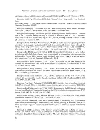 Maastricht University Journal of Sustainability Studies • 2014 • Vol. II, Issue 1
parliament.uk/pa/cm201213/cmselect/cmenvaud/668/668.pdf [Accessed: 9 December 2013].
EurActiv. (2013, April 30). Green NGOs hail “historic” victory in pesticides vote. Retrieved
from:
http://www.euractiv.com/sustainability/environment-ngos-hail-historic-v-news-519428
[Accessed December 10 2013]
European Beekeeping Coordination. (2013a). Doors keep revolving [Press release]. Retrieved
from: http://bee-life.eu/en/article/47/ [Accessed: 9 December 2013].
European Beekeeping Coordination (2013b). Farming without neonicotinoids. Proceed-
ings of the “Pollinator friendly farming is possible” Conference, March 22 2013. Retrieved
from: http://bee-life.eu/medias/temp/4112013_report_farming-without-neonicotinoids.
pdf [Accessed 10 December 2013].
European Crop Protection Association (ECPA) (2013). EFSA acknowledges high level of
uncertainty in its negative evaluation of the risk of neonicotinoids to bees [Press release]. Re-
trieved from: http://www.ecpa.eu/news-item/environmental-protection/01-16-2013/705/
efsa-acknowledges-high-level-uncertainty-its-negat [Accessed: 10 December 2013].
European Food Safety Authority (EFSA) (2012). Statement on the ﬁndings in recent studies
investigating sub-lethal effects in bees of some neonicotinoids in consideration of the uses currently
authorised in Europe. EFSA Journal 10(6). Retrieved from: http://www.efsa.europa.eu/en/
efsajournal/doc/2752.pdf [Accessed: 10 December 2013].
European Food Safety Authority (EFSA) (2013a). Conclusion on the peer review of the
pesticide risk assessment for bees for the active substance clothianidin. EFSA Journal, 11(1), 3066.
doi:10.2903/j.efsa.2013.3066
European Food Safety Authority (EFSA) (2013b). Conclusion on the peer review of the
pesticide risk assessment for bees for the active substance thiamethoxam. EFSA Journal, 11(1),
3067. doi:10.2903/j.efsa.2013.3067
European Food Safety Authority (EFSA) (2013a). Conclusion on the peer review of the
pesticide risk assessment for bees for the active substance imidacloprid. EFSA Journal, 11(1), 3068.
doi:10.2903/j.efsa.2013.3068
European Food Safety Authority (EFSA) (2013d). EFSA identiﬁes risks to bees from neonicoti-
noids [Press release]. Retrieved from: http://www.efsa.europa.eu/en/press/news/130116.htm
European Food Safety Authority (EFSA) (2013e). Evaluation of the FERA study on bumble
bees and consideration of its potential impact on the EFSA conclusions on neonicotinoids. EFSA
Journal, 11(6), 3242. doi:10.2903/j.efsa.2013.3242
European Parliament. (2012). Existing scientiﬁc evidence of the effects of neonicotinoid
pesticides on bees (No. IP/A/ENVI/NT/2012-09 PE 492.465).
European Seed Association (2013). EFSA states high level of uncertainty in its evaluations of
neonicotinoids and their impact on bee health [Press release], January 16. Retrieved from: http:
//www.euroseeds.org/news-room/news-archive/2013/esa_13.0030.2 [Accessed 10 December
2013].
Frazier, J. L. (2012). A critique of Dr. Richard Heintzelman, Dr. Iain D. Kelly, Dr. David L.
Fischer, Dr. Christian Maus; 23 May 2012; Overview of recent publications on neonicotinoids and
pollinators. Unpublished manuscript prepared for Mr. Peter T. Jenkins, Attorney/Consultant,
36
 