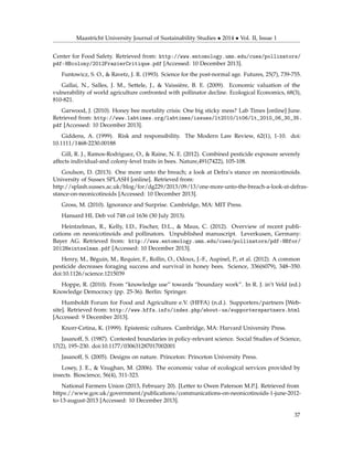 Maastricht University Journal of Sustainability Studies • 2014 • Vol. II, Issue 1
Center for Food Safety. Retrieved from: http://www.entomology.umn.edu/cues/pollinators/
pdf-HBcolony/2012FrazierCritique.pdf [Accessed: 10 December 2013].
Funtowicz, S. O., & Ravetz, J. R. (1993). Science for the post-normal age. Futures, 25(7), 739-755.
Gallai, N., Salles, J. M., Settele, J., & Vaissière, B. E. (2009). Economic valuation of the
vulnerability of world agriculture confronted with pollinator decline. Ecological Economics, 68(3),
810-821.
Garwood, J. (2010). Honey bee mortality crisis: One big sticky mess? Lab Times [online] June.
Retrieved from: http://www.labtimes.org/labtimes/issues/lt2010/lt06/lt_2010_06_30_35.
pdf [Accessed: 10 December 2013].
Giddens, A. (1999). Risk and responsibility. The Modern Law Review, 62(1), 1-10. doi:
10.1111/1468-2230.00188
Gill, R. J., Ramos-Rodriguez, O., & Raine, N. E. (2012). Combined pesticide exposure severely
affects individual-and colony-level traits in bees. Nature,491(7422), 105-108.
Goulson, D. (2013). One more unto the breach; a look at Defra’s stance on neonicotinoids.
University of Sussex SPLASH [online]. Retrieved from:
http://splash.sussex.ac.uk/blog/for/dg229/2013/09/13/one-more-unto-the-breach-a-look-at-defras-
stance-on-neonicotinoids [Accessed: 10 December 2013].
Gross, M. (2010). Ignorance and Surprise. Cambridge, MA: MIT Press.
Hansard HL Deb vol 748 col 1636 (30 July 2013).
Heintzelman, R., Kelly, I.D., Fischer, D.L., & Maus, C. (2012). Overview of recent publi-
cations on neonicotinoids and pollinators. Unpublished manuscript. Leverkusen, Germany:
Bayer AG. Retrieved from: http://www.entomology.umn.edu/cues/pollinators/pdf-HBfor/
2012Heintzelman.pdf [Accessed: 10 December 2013].
Henry, M., Béguin, M., Requier, F., Rollin, O., Odoux, J.-F., Aupinel, P., et al. (2012). A common
pesticide decreases foraging success and survival in honey bees. Science, 336(6079), 348–350.
doi:10.1126/science.1215039
Hoppe, R. (2010). From “knowledge use” towards “boundary work”. In R. J. in’t Veld (ed.)
Knowledge Democracy (pp. 25-36). Berlin: Springer.
Humboldt Forum for Food and Agriculture e.V. (HFFA) (n.d.). Supporters/partners [Web-
site]. Retrieved from: http://www.hffa.info/index.php/about-us/supporterspartners.html
[Accessed: 9 December 2013].
Knorr-Cetina, K. (1999). Epistemic cultures. Cambridge, MA: Harvard University Press.
Jasanoff, S. (1987). Contested boundaries in policy-relevant science. Social Studies of Science,
17(2), 195–230. doi:10.1177/030631287017002001
Jasanoff, S. (2005). Designs on nature. Princeton: Princeton University Press.
Losey, J. E., & Vaughan, M. (2006). The economic value of ecological services provided by
insects. Bioscience, 56(4), 311-323.
National Farmers Union (2013, February 20). [Letter to Owen Paterson M.P.]. Retrieved from
https://www.gov.uk/government/publications/communications-on-neonicotinoids-1-june-2012-
to-13-august-2013 [Accessed: 10 December 2013].
37
 