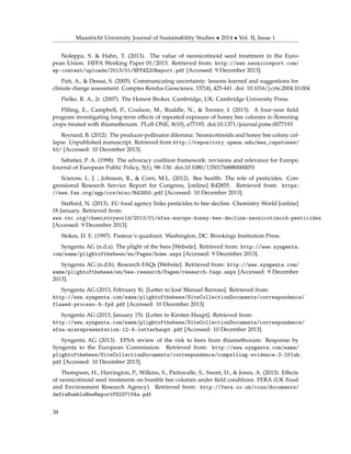 Maastricht University Journal of Sustainability Studies • 2014 • Vol. II, Issue 1
Noleppa, S. & Hahn, T. (2013). The value of neonicotinoid seed treatment in the Euro-
pean Union. HFFA Working Paper 01/2013. Retrieved from: http://www.neonicreport.com/
wp-content/uploads/2013/01/HFFA%20Report.pdf [Accessed: 9 December 2013].
Patt, A., & Dessai, S. (2005). Communicating uncertainty: lessons learned and suggestions for
climate change assessment. Comptes Rendus Geoscience, 337(4), 425-441. doi: 10.1016/j.crte.2004.10.004
Pielke, R. A., Jr. (2007). The Honest Broker. Cambridge, UK: Cambridge University Press.
Pilling, E., Campbell, P., Coulson, M., Ruddle, N., & Tornier, I. (2013). A four-year ﬁeld
program investigating long-term effects of repeated exposure of honey bee colonies to ﬂowering
crops treated with thiamethoxam. PLoS ONE, 8(10), e77193. doi:10.1371/journal.pone.0077193
Reynard, B. (2012). The producer-pollinator dilemma: Neonicotinoids and honey bee colony col-
lapse. Unpublished manuscript. Retrieved from http://repository.upenn.edu/mes_capstones/
50/ [Accessed: 10 December 2013].
Sabatier, P. A. (1998). The advocacy coalition framework: revisions and relevance for Europe.
Journal of European Public Policy, 5(1), 98–130. doi:10.1080/13501768880000051
Scierow, L. J. , Johnson, R., & Corn, M.L. (2012). Bee health: The role of pesticides. Con-
gressional Research Service Report for Congress, [online] R42855. Retrieved from: https:
//www.fas.org/sgp/crs/misc/R42855.pdf [Accessed: 10 December 2013].
Stafford, N. (2013). EU food agency links pesticides to bee decline. Chemistry World [online]
18 January. Retrieved from:
www.rsc.org/chemistryworld/2013/01/efsa-europe-honey-bee-decline-neonicotinoid-pesticides
[Accessed: 9 December 2013].
Stokes, D. E. (1997). Pasteur’s quadrant. Washington, DC: Brookings Institution Press.
Syngenta AG (n.d.a). The plight of the bees [Website]. Retrieved from: http://www.syngenta.
com/eame/plightofthebees/en/Pages/home.aspx [Accessed: 9 December 2013].
Syngenta AG (n.d.b). Research FAQs [Website]. Retrieved from: http://www.syngenta.com/
eame/plightofthebees/en/bee-research/Pages/research-faqs.aspx [Accessed: 9 December
2013].
Syngenta AG (2013, February 8). [Letter to José Manuel Barroso]. Retrieved from:
http://www.syngenta.com/eame/plightofthebees/SiteCollectionDocuments/correspondence/
flawed-process-9-fpd.pdf [Accessed: 10 December 2013]
Syngenta AG (2013, January 15). [Letter to Kirsten Haupt]. Retrieved from:
http://www.syngenta.com/eame/plightofthebees/SiteCollectionDocuments/correspondence/
efsa-misrepresentation-12-4-letterhaupt.pdf [Accessed: 10 December 2013].
Syngenta AG (2013). EFSA review of the risk to bees from thiamethoxam: Response by
Syngenta to the European Commission. Retrieved from: http://www.syngenta.com/eame/
plightofthebees/SiteCollectionDocuments/correspondence/compelling-evidence-2-2fluh.
pdf [Accessed: 10 December 2013].
Thompson, H., Harrington, P., Wilkins, S., Pietravalle, S., Sweet, D., & Jones, A. (2013). Effects
of neonicotinoid seed treatments on bumble bee colonies under ﬁeld conditions. FERA (UK Food
and Environment Research Agency). Retrieved from: http://fera.co.uk/ccss/documents/
defraBumbleBeeReportPS2371V4a.pdf
38
 