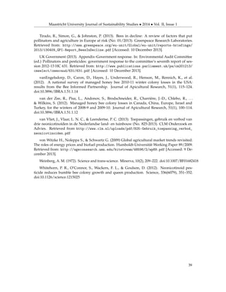 Maastricht University Journal of Sustainability Studies • 2014 • Vol. II, Issue 1
Tirado, R., Simon, G., & Johnston, P. (2013). Bees in decline: A review of factors that put
pollinators and agriculture in Europe at risk (No. 01/2013). Greenpeace Research Laboratories.
Retrieved from: http://www.greenpeace.org/eu-unit/Global/eu-unit/reports-briefings/
2013/130409_GPI-Report_BeesInDecline.pdf [Accessed: 10 December 2013].
UK Government (2013). Appendix–Government response. In: Environmental Audit Committee
(ed.) Pollinators and pesticides: government response to the committee’s seventh report of ses-
sion 2012–13 HC 631. Retrieved from: http://www.publications.parliament.uk/pa/cm201213/
cmselect/cmenvaud/631/631.pdf [Accessed: 10 December 2013].
vanEngelsdorp, D., Caron, D., Hayes, J., Underwood, R., Henson, M., Rennich, K., et al.
(2012). A national survey of managed honey bee 2010-11 winter colony losses in the USA:
results from the Bee Informed Partnership. Journal of Apicultural Research, 51(1), 115–124.
doi:10.3896/IBRA.1.51.1.14
van der Zee, R., Pisa, L., Andonov, S., Brodschneider, R., Charrière, J.-D., Chlebo, R., . . .
& Wilkins, S. (2012). Managed honey bee colony losses in Canada, China, Europe, Israel and
Turkey, for the winters of 2008-9 and 2009-10. Journal of Apicultural Research, 51(1), 100–114.
doi:10.3896/IBRA.1.51.1.12
van Vliet, J., Vlaar, L. N. C., & Leendertse, P. C. (2013). Toepassingen, gebruik en verbod van
drie neonicotinoïden in de Nederlandse land- en tuinbouw (No. 825-2013). CLM Onderzoek en
Advies. Retrieved from http://www.clm.nl/uploads/pdf/825-Gebruik_toepassing_verbod_
neonicotinoiden.pdf
von Witzke H., Noleppa S., & Schwartz G. (2009) Global agricultural market trends revisited:
The roles of energy prices and biofuel production. Humboldt-Universität Working Paper 89/2009.
Retrieved from: http://ageconsearch.umn.edu/bitstream/48596/2/wp89.pdf [Accessed: 9 De-
cember 2013].
Weinberg, A. M. (1972). Science and trans-science. Minerva, 10(2), 209–222. doi:10.1007/BF01682418
Whitehorn, P. R., O’Connor, S., Wackers, F. L., & Goulson, D. (2012). Neonicotinoid pes-
ticide reduces bumble bee colony growth and queen production. Science, 336(6079), 351–352.
doi:10.1126/science.1215025
39
 