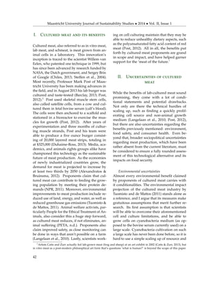 Maastricht University Journal of Sustainability Studies • 2014 • Vol. II, Issue 1
I. Cultured meat and its benefits
Cultured meat, also referred to as in vitro meat,
lab meat, and schmeat, is meat grown from an-
imal cells in a laboratory. This innovation’s
inception is traced to the scientist Willem van
Eelen, who patented one technique in 1999, but
has since been advanced by research funded by
NASA, the Dutch government, and Sergey Brin
of Google (Chiles, 2013; Steffen et al., 2004).
Most recently, Professor Mark Post of Maas-
tricht University has been making advances in
the ﬁeld, and in August 2013 his lab burger was
cultured and taste-tested (Barclay, 2013; Post,
2012).1 Post used skeletal muscle stem cells,
also called satellite cells, from a cow and cul-
tured them in fetal bovine serum (calf’s blood).
The cells were then anchored to a scaffold and
stationed in a bioreactor to exercise the mus-
cles for growth (Post, 2012). After years of
experimentation and three months of cultur-
ing muscle strands, Post and his team were
able to produce a ﬁve ounce burger consist-
ing of 20,000 layered meat strips, totaling in
at $325,000 (Duhaime-Ross, 2013). Media, aca-
demics, and animals rights groups alike have
championed this technology as the sustainable
future of meat production. As the economies
of newly industrialized countries grow, the
demand for meat is projected to increase by
at least two thirds by 2050 (Alexandratos &
Bruinsma, 2012). Proponents claim that cul-
tured meat can contribute to feeding the grow-
ing population by meeting their protein de-
mands (NPR, 2011). Moreover, environmental
improvements to meat production include re-
duced use of land, energy, and water, as well as
reduced greenhouse gas emissions (Tuomisto &
de Mattos, 2011). Animal welfare activists, par-
ticularly People for the Ethical Treatment of An-
imals, also consider this a huge step forward,
as cultured meat reduces, if not eliminates, an-
imal suffering (PETA, n.d.). Proponents also
claim improved safety, as close monitoring can
be done in ways that aren’t possible on a farm
(Langelaan et al., 2010). Lastly, scientists work-
ing on cell culturing maintain that they may be
able to reduce unhealthy dietary aspects, such
as the polyunsaturated fatty acid content of red
meat (Post, 2012). All in all, the beneﬁts put
forth by cultured meat proponents are grand
in scope and impact, and have helped garner
support for the ‘meat of the future.’
II. Uncertainties of cultured
meat
While the beneﬁts of lab-cultured meat sound
promising, they come with a lot of condi-
tional statements and potential drawbacks.
Not only are there the technical hurdles of
scaling up, such as ﬁnding a quickly prolif-
erating cell source and non-animal growth
medium (Langelaan et al., 2010; Post, 2012),
but there are also uncertainties regarding the
beneﬁts previously mentioned: environment,
food safety, and consumer health. Even be-
yond that, broader sociopolitical uncertainties
regarding meat production, which have been
rather absent from the current literature, must
be considered to ensure a fully rounded assess-
ment of this technological alternative and its
impacts on food security.
Environmental uncertainties
Almost every environmental beneﬁt claimed
by proponents of cultured meat carries with
it conditionalities. The environmental impact
projection of the cultured meat industry by
Tuomisto and de Mattos (2011) stands alone as
a reference, and I argue that its measures make
gratuitous assumptions that merit further re-
search. Its ﬁrst assumption is that scientists
will be able to overcome their aforementioned
cell and culture limitations, and be able to
grow cells on cyanobacteria medium (as op-
posed to the bovine serum currently used) on a
large scale. Cyanobacteria cultivation on such
a large scale has never been done before, so it is
hard to use a simple scaling up of resource and
1Artists Catts and Zurr actually fed lab-grown meat (frog and sheep) at an art exhibit in 2002 (Catts & Zurr, 2013), but
in vitro meat as a post-modern philosophical art form that’s questions ‘what is human?’ is beyond the scope of this paper.
42
 