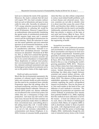 Maastricht University Journal of Sustainability Studies • 2014 • Vol. II, Issue 1
land use to estimate the needs of the operation.
Moreover, the study’s estimate that lab meat
will require 99% less land excludes indirect
land use such as laboratories and space to raise
cattle for stem cells. Secondly, its estimate of
7-45% energy reduction assumes that transport
of cyanobacteria to culturing lab would be
under 50 kilometers. However, I regard this as
an underestimate when practically considering
the spatial needs of cyanobacteria production
(which requires large areas and a seawater
source) and the technological infrastructure for
meat culturing. Third, the reduction in water
use also seems optimistic and even somewhat
ignorant of environmental limitations, as the
report excludes seawater – a key ingredient
in cyanobacteria cultivation. Seawater is ex-
cluded from calculations because “seawater
resources are abundant” (Tuomisto & de Mat-
tos, 2011, p. 6120), but I contend that ignoring
potential drawbacks of excessive seawater use
due to its current abundance is irresponsible.
These skepticisms of cultured meat produc-
tion’s environmental impact, just to name of a
few, demand continued assessment and urge
technological and political investments not to
rest on the positive claims of this single report.
Health and safety uncertainties
Much like the environmental assessment, the
promises of cultured meat’s improved food
safety and consumer health are quite attractive,
but also need to be considered more critically.
Proponents argue that lab settings allow for
increased monitoring, and thus a lower threat
of food-related disease outbreaks. However, as
Metcalf (2013) points out, disease outbreaks
are not inherent in the current food system, but
rather, they are a consequence of large scale
production. Lab meat may fall victim to this
same issue, because the fact that scientists can
monitor production makes them no different
from conventional meat, and nothing about a
lab setting means they will. I would further
argue that any scaling up of a monoculture,
in or out of a lab, increases vulnerability to
contamination and disease (Oupkaew et al.,
2010). In terms of consumer health, proponents
claim that they can alter cellular composition
to reduce meat-related health problems such
as heart disease and colorectal cancer. How-
ever, scientists are not able to identify what
it is about meat that causes the cancer (Post,
2012), and therefore their ability to manufac-
ture such beneﬁts into the meat is not feasible.
Additionally, scientists have made it clear that
their top priority is mimicry of the taste of
real meat and texture (Bhat & Fayaz, 2011),
and if that requires adding the same type and
amount of fats, the value of taste will trump
the engineering of health.
Sociopolitical uncertainties
In addition to the more publicized promises
and uncertainties of cultured meat, its sociopo-
litical uncertainties and impacts for food secu-
rity go largely unmentioned. Scientists point
generally to statistics about rising demand for
meat and unequal distribution of food (Bhat
& Fayaz, 2011; Post, 2012) and media have re-
ferred to this as a way of feeding the world’s
growing population (NPR, 2011). However,
none of these claims have been elaborated on,
nor have they been contested in scholarly lit-
erature. Instead, discussion of in vitro meat
technology has taken place largely between
scientists and animal welfare activists, with
farmers conspicuously absent (Driessen & Ko-
rthals, 2012). The absence of these grassroots
stakeholders generates a high degree of un-
certainty regarding the meat’s sociopolitical
impacts on production. Thus far, the power of
in vitro meat resides in the hand of few, and
diffusion of such methods is uncertain. The
technologies for production are expensive and
certain methods of production have already
been patented (Steffen et al., 2004), implying
that this method of meat cultivation is not for
the masses – at least not without extra costs.
As such, there is the threat of technological
exclusion (Hall, Matos, & Langford, 2008) as
well as drawbacks similar to those of patent-
ing seeds, with disproportionate gains seen
for those who hold the power of technology
(Stiglitz, 2006). Additionally, though the criti-
cism of industrial factory farms in the United
43
 
