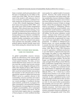 Maastricht University Journal of Sustainability Studies • 2014 • Vol. II, Issue 1
States is merited, small-scale pastoralism is still
the basis of livelihoods for one billion of the
world’s poor (FAO, 2006). The role of cultured
meat in the market is still unknown, but if it
were to become competitive, traditional live-
stock raising may be pressured out of practice
– in fact, this is already beginning to happen
from factory farm pressure (FAO, 2006) – and
the world’s poor will be further marginalized.
Therefore, while cultured meat may remove the
unfavorable practices of factory farming, it may
also impact traditional livestock industries, po-
tentially disempowering these producers and
forcing reliance on an industry controlled by
technocrats. Ultimately, there are a number of
technical hurdles, assumptions, and condition-
alities upon which the cultured meat propo-
nent’s promises rest; and public, scientiﬁc, and
political spheres should critically assess each
issue before joining the cultured meat fan club.
III. New cultured meat regime,
same old paradigm
As global sustainability concerns increase,
pushes for alternatives to the current regime
become stronger, providing an opportunity for
a food system transition. For some, an incre-
mental shift from factory farms to in vitro meat
may seem like a positive step forward, and per-
haps even a moral obligation (Driessen & Ko-
rthals, 2012; Hopkins & Dacey, 2008). However,
despite the potential beneﬁts of an environmen-
tally sound and animal-friendly meat product,
the transition to lab-cultured meat is not the
appropriate response to global food insecurity.
While it serves as a popular attractor to the
sustainability-conscious scientists and western
consumers, this option fails to divorce us from
our current paradigm of neoliberal develop-
ment solutions, productivity as progress, lim-
itless consumption, and mechanistic thinking.
These elements of our paradigm are root causes
of global unsustainability, and if unchanged,
food security is unlikely to be solved. The cur-
rent food system regime relies on a paradigm
of linear progress, in which neoliberal develop-
ment pushes for a global model of economic
growth. However, this model advances the
power of corporations and nation-states with-
out consideration of power imbalances (Stiglitz,
2006). If the global food system were to transi-
tion from industrial farming to in vitro meat,
the concentration of power is likely to change
hands, without the paradigmatic change that
needs to accompany it. Institutions, policies,
and subsidies built up around feedlots, corn,
and fossil fuels would transition a regime built
up around cyanobacteria, bioreactors, and stem
cell lobbies, but the power imbalance would
remain. Cultured meat will be just another
product embedded in the market system, and
as such will provide an opportunity for corpo-
rate control and exploitation of the cheapest
production. In addition to imbalanced pro-
duction power, our current paradigm tends
to assume that more efﬁcient production will
result in feeding the world’s population (Beck-
erman, 2010; Bhat & Fayaz, 2011) However,
as seen in agriculture, inefﬁcient production
is not what leads to regional food insecurity
and hunger, but rather, it is the distribution
of food (Chappell & LaValle, 2011). Thus far,
equitable distribution of cultured meat to those
that need it most seems unlikely. The ﬁrst lab
burger cost $325,000, and its current market
value averaged about $30 per pound (Barclay,
2013). Furthermore, though future costs are es-
timated to be ‘accessible,’ it is still more likely
for it to be a “boutique item marketed toward
the ethical desires of vegetarians and vegans,
not a cheap protein source for the global South”
(Metcalf, 2013, p. 81). A third way in which
cultured meat remains in our current, unsus-
tainable paradigm is its perpetuation of con-
sumerism. In such a globalized society, much
of the developed world believes that we have
the right to eat whatever we want, whenever
we want. In vitro meat further accommodates
this mentality, and can even add a “guilt-free”
label to the environmentally aware and animal-
friendly consumers. And what’s more is that
cultured meat scientists want to appeal to our
extreme consumptive desires by potentially cre-
ating hybrid “unimaginable meats” (Post, 2012,
44
 