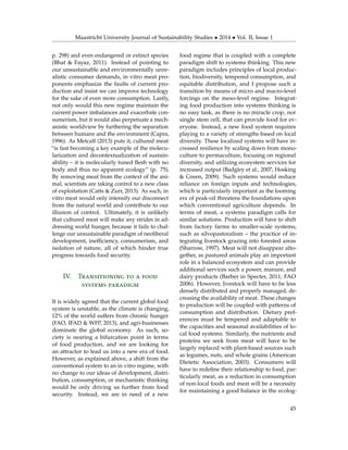 Maastricht University Journal of Sustainability Studies • 2014 • Vol. II, Issue 1
p. 298) and even endangered or extinct species
(Bhat & Fayaz, 2011). Instead of pointing to
our unsustainable and environmentally unre-
alistic consumer demands, in vitro meat pro-
ponents emphasize the faults of current pro-
duction and insist we can improve technology
for the sake of even more consumption. Lastly,
not only would this new regime maintain the
current power imbalances and exacerbate con-
sumerism, but it would also perpetuate a mech-
anistic worldview by furthering the separation
between humans and the environment (Capra,
1996). As Metcalf (2013) puts it, cultured meat
“is fast becoming a key example of the molecu-
larization and decontextualization of sustain-
ability – it is molecularly tuned ﬂesh with no
body and thus no apparent ecology” (p. 75).
By removing meat from the context of the ani-
mal, scientists are taking control to a new class
of exploitation (Catts & Zurr, 2013). As such, in
vitro meat would only intensify our disconnect
from the natural world and contribute to our
illusion of control. Ultimately, it is unlikely
that cultured meat will make any strides in ad-
dressing world hunger, because it fails to chal-
lenge our unsustainable paradigm of neoliberal
development, inefﬁciency, consumerism, and
isolation of nature, all of which hinder true
progress towards food security.
IV. Transitioning to a food
systems paradigm
It is widely agreed that the current global food
system is unstable, as the climate is changing,
12% of the world suffers from chronic hunger
(FAO, IFAD & WFP, 2013), and agri-businesses
dominate the global economy. As such, so-
ciety is nearing a bifurcation point in terms
of food production, and we are looking for
an attractor to lead us into a new era of food.
However, as explained above, a shift from the
conventional system to an in vitro regime, with
no change to our ideas of development, distri-
bution, consumption, or mechanistic thinking
would be only driving us further from food
security. Instead, we are in need of a new
food regime that is coupled with a complete
paradigm shift to systems thinking. This new
paradigm includes principles of local produc-
tion, biodiversity, tempered consumption, and
equitable distribution, and I propose such a
transition by means of micro and macro-level
forcings on the meso-level regime. Integrat-
ing food production into systems thinking is
no easy task, as there is no miracle crop, nor
single stem cell, that can provide food for ev-
eryone. Instead, a new food system requires
playing to a variety of strengths based on local
diversity. These localized systems will have in-
creased resilience by scaling down from mono-
culture to permaculture, focusing on regional
diversity, and utilizing ecosystem services for
increased output (Badgley et al., 2007; Hosking
& Green, 2009). Such systems would reduce
reliance on foreign inputs and technologies,
which is particularly important as the looming
era of peak-oil threatens the foundations upon
which conventional agriculture depends. In
terms of meat, a systems paradigm calls for
similar solutions. Production will have to shift
from factory farms to smaller-scale systems,
such as silvopastoralism – the practice of in-
tegrating livestock grazing into forested areas
(Sharrow, 1997). Meat will not disappear alto-
gether, as pastured animals play an important
role in a balanced ecosystem and can provide
additional services such a power, manure, and
dairy products (Barber in Specter, 2011; FAO
2006). However, livestock will have to be less
densely distributed and properly managed, de-
creasing the availability of meat. These changes
to production will be coupled with patterns of
consumption and distribution. Dietary pref-
erences must be tempered and adaptable to
the capacities and seasonal availabilities of lo-
cal food systems. Similarly, the nutrients and
proteins we seek from meat will have to be
largely replaced with plant-based sources such
as legumes, nuts, and whole grains (American
Dietetic Association, 2003). Consumers will
have to redeﬁne their relationship to food, par-
ticularly meat, as a reduction in consumption
of non-local foods and meat will be a necessity
for maintaining a good balance in the ecolog-
45
 