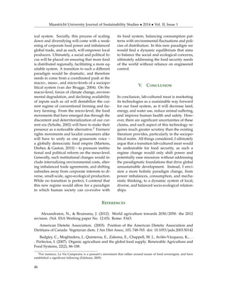 Maastricht University Journal of Sustainability Studies • 2014 • Vol. II, Issue 1
ical system. Socially, this process of scaling
down and diversifying will come with a weak-
ening of corporate food power and imbalanced
global trade, and as such, will empower local
producers. Ultimately, a social and political fo-
cus will be placed on ensuring that more food
is distributed regionally, facilitating a more eq-
uitable system. A transition to such a different
paradigm would be dramatic, and therefore
needs to come from a coordinated push at the
macro-, meso-, and micro-levels of a sociopo-
litical system (van der Brugge, 2004). On the
macro-level, forces of climate change, environ-
mental degradation, and declining availability
of inputs such as oil will destabilize the cur-
rent regime of conventional farming and fac-
tory farming. From the micro-level, the food
movements that have emerged due through the
discontent and deterritorialization of our cur-
rent era (Scholte, 2002) will have to make their
presence as a noticeable alternative.2 Farmers’
rights movements and localist consumers alike
will have to unify as one grassroots voice –
a globally democratic food empire (Martens,
Dreher, & Gaston, 2010) – to pressure institu-
tional and political reform on the meso-level.
Generally, such institutional changes would in-
clude internalizing environmental costs, alter-
ing imbalanced trade agreements, and shifting
subsidies away from corporate interests to di-
verse, small-scale, agro-ecological production.
While no transition is perfect, I contend that
this new regime would allow for a paradigm
in which human society can co-evolve with
its food system, balancing consumption pat-
terns with environmental ﬂuctuations and poli-
cies of distribution. In this new paradigm we
would ﬁnd a dynamic equilibrium that aims
to balance the social and ecological concerns,
ultimately addressing the food security needs
of the world without reliance on engineered
control.
V. Conclusion
In conclusion, lab-cultured meat is marketing
its technologies as a sustainable way forward
for our food system, as it will decrease land,
energy, and water use, reduce animal suffering,
and improve human health and safety. How-
ever, there are signiﬁcant uncertainties of these
claims, and each aspect of this technology re-
quires much greater scrutiny than the existing
literature provides, particularly in the sociopo-
litical realm. All things considered, I ultimately
argue that a transition lab-cultured meat would
be undesirable for food security, as such a
regime change would only shift power and
potentially ease resources without addressing
the paradigmatic foundations that drive global
unsustainable development. Instead, I envi-
sion a more holistic paradigm change, from
power imbalances, consumption, and mecha-
nistic thinking, to a dynamic system of local,
diverse, and balanced socio-ecological relation-
ships.
References
Alexandratos, N., & Bruinsma, J. (2012). World agriculture towards 2030/2050: the 2012
revision. (Vol. ESA Working paper No. 12-03). Rome: FAO.
American Dietetic Association. (2003). Position of the American Dietetic Association and
Dietitians of Canada: Vegetarian diets. J Am Diet Assoc, 103, 748-765. doi: 10.1053/jada.2003.50142
Badgley, C., Moghtadera, J., Quinteroa, E., Zakema, E., Chappell, M. J., Avilés-Vázqueza, K., . .
. Perfectoa, I. (2007). Organic agriculture and the global food supply. Renewable Agriculture and
Food Systems, 22(2), 86-108.
2For instance, La Via Campesina is a peasant’s movement that rallies around issues of food sovereignty and have
established a signiﬁcant following (Edelman, 2005).
46
 