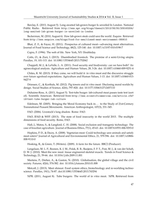 Maastricht University Journal of Sustainability Studies • 2014 • Vol. II, Issue 1
Barclay, E. (2013, August 5). Long awaited lab-grown burger Is unveiled In London. National
Public Radio. Retrieved from http://www.npr.org/blogs/thesalt/2013/08/05/209163204/
long-awaited-lab-grown-burger-is-unveiled-in-london
Beckerman, M. (2010, August 6). How lab-grown steak could save the world. Esquire. Retrieved
from http://www.esquire.com/blogs/food-for-men/cloned-meat-environment-080610
Bhat, Z. F., & Fayaz, H. (2011). Prospectus of cultured meat—advancing meat alternatives.
Journal of Food Science and Technology, 48(2), 125-140. doi: 10.1007/s13197-010-0198-7
Capra, F. (1996). The web of life. New York, NY: Doubleday.
Catts, O., & Zurr, I. (2013). Disembodied livestock: The promise of a semi-Living utopia.
Parallax, 19, 101-113. doi: 10.1080/13534645.2013.752062
Chappell, M. J., & LaValle, L. A. (2011). Food security and biodiversity: can we have both? An
agroecological analysis. Agriculture and Human Values, 28, 3-26. doi: 10.1007/s10460-009-9251-4
Chiles, R. M. (2013). If they come, we will build it: in vitro meat and the discursive struggle
over future agrofood expectations. Agriculture and Human Values, 1-13. doi: 10.1007/s10460-013-
9427-9
Driessen, C., & Korthals, M. (2012). Pig towers and in vitro meat: Disclosing moral worlds by
design. Social Studies of Science, 42(6), 797–820. doi: 10.1177/0306312712457110
Duhaime-Ross, A. (2013, August 5). Test-tube burger: lab-cultured meat passes taste test (sort
of). Scientiﬁc American. Retrieved from http://www.scientificamerican.com/article.cfm?
id=test-tube-burger-lab-culture
Edelman, M. (2005). Bringing the Moral Economy back in. . . to the Study of 21st-Century
Transnational Peasant Movements. American Anthropologist, 107(3), 331–345.
FAO. (2006). Livestock’s long shadow. Rome: FAO.
FAO, IFAD & WFP. (2013). The state of food insecurity in the world 2013. The multiple
dimensions of food security. Rome, FAO.
Hall, J., Matos, S., & Langford, C. H. (2008). Social exclusion and transgenic technology: The
case of brazilian agriculture. Journal of Business Ethics, 77(1), 45-63. doi: 10.1007A10551-006-9293-0
Hopkins, P. D., & Dacey, A. (2008). Vegetarian meat: Could technology save animals and satisfy
meat eaters? Journal of Agricultural and Environmental Ethics, 21, 579-596. doi: 10.1007/s10806-
008-9110-0
Hosking, R., & Green, T. (Writers). (2009). A farm for the future. BBC2 (Producer).
Langelaan, M. L. P., Boonen, K. J. M., Polak, R. B., Baaijens, F. P. T., Post, M. J., & van der Schaft,
D. W. J. (2010). Meet the new meat: tissue engineered skeletal muscle. Trends in Food Science &
Technology, 21, 59-66. doi: 10.1016/j.tifs.2009.11.001
Martens, P., Dreher, A., & Gaston, N. (2010). Globalisation, the global village and the civil
society. Futures, 42(6), 574-582. doi: 10.1016/j.futures.2010.01.008
Metcalf, J. (2013). Meet shmeat: Food system ethics, biotechnology and re-worlding techno-
science. Parallax, 19(1), 74-87. doi:10.1080/13534645.2013.743294
NPR. (2011, August 8). Tube burgers: The world of in vitro meat. NPR. Retrieved from
47
 