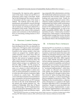Maastricht University Journal of Sustainability Studies • 2014 • Vol. II, Issue 1
Consequently, the stepwise policy approach
used in this study is lined out and PCA as a
preparatory policy stage is described. Build-
ing on this background, the research question
is formulated and the scope of the study is
deﬁned. The methods used in this study, a
questionnaire and qualitative research through
semi-structured interviews, as well as the meth-
ods of analysis are introduced, followed by a
description of the results. Finally, the results
are discussed in the context of the existing lit-
erature and conclusions on the fruitfulness of
PCA in overcoming existing barriers to PCT
are drawn.
II. Personal Carbon Trading
The concept of Personal Carbon Trading has
been developed in the UK as an alternative to
carbon taxes. PCT ﬁgures under several names
and appears in different forms and models.1
Common to the various models is that indi-
viduals are assigned free, tradable rights to
carbon emissions on a yearly basis, that par-
ticipation in the scheme is mandatory, and
that the total amount of assigned emissions
rights is reduced annually (Fawcett, 2010). The
goal of these schemes is to bring about “guar-
anteed carbon savings in an egalitarian way”
(Fawcett, 2004, p.1067). For the purpose of
this study, PCT is deﬁned, based on the liter-
ature, as a scheme in which individuals are
assigned free, tradable rights to carbon emis-
sions, in which participation is mandatory, and
in which the total amount of emissions rights
is reduced on a yearly basis. This scheme
covers individual emissions for household en-
ergy consumption and personal transportation.
Most of the research activity on PCT schemes
has been in the UK. In the Netherlands, PCT
has gained only limited attention (e.g. Wo-
erdman & Wolderdijk, 2010; Roy & Woerd-
man, forthcoming). Yet, PCT implementation
could be particularly interesting in this coun-
try, being relatively small and therefore requir-
ing comparably little administration activities.
The Netherlands furthermore possesses a rich
infrastructure that includes extensive virtual
banking and e-governance tools. Finally, be-
ing a democratically organized country with a
relatively wealthy population, policies can be
implemented that require public participation
and the availability of resources. Among the
barriers to PCT implementation in the UK were
high costs of implementation, as well as low
public acceptability (DEFRA, 2008). The imple-
mentation of such a “radical policy invention”
(Parag & Eyre, 2010) requires a well-developed
implementation strategy that involves the pub-
lic, takes into consideration existing barriers
and addresses them in the development phase.
III. A Stepwise Policy Approach
Introducing PCT on a local level, as a voluntary
scheme or as a virtual model can be helpful,
yet falls short of incorporating the nature of a
mandatory, trade-based scheme that deals with
millions of participants (Parag & Eyre, 2010).
Simulations and pilot projects can add to the
research (Howell, 2012; RSA, 2008; Capstick
& Lewis, 2009; NICHE, December 2013), but
will not yield the preparatory effects on public
perception, political acceptability, and technical
maturing that are necessary for successful im-
plementation. Parag and Eyre (2010) propose
an “incremental implementation”, where emis-
sions credits are allocated and surrendered
with trading and penalties only introduced
later. This approach is thought to deliver bene-
ﬁts in terms of “policy learning, better design,
and error correction”, as well as increasing po-
litical acceptability (Parag & Eyre, 2010, p. 364).
Building on this recommendation, a stepwise
policy introduction as a solution to the imple-
mentation difﬁculties of PCT is developed and
tested here. Though it is rarely described in the
literature on policy implementation, in prac-
tice, stepwise implementation is often used by
policy makers. This approach can be explicit or
1Most prominent among these are Tradable Energy Quotas (TEQs), also known as Domestic Tradable Quotas (DTQs)
(Fleming, 1997; 2007; Starkey & Anderson, 2005), and Personal Carbon Allowances (Hillmann & Fawcett, 2004).
50
 