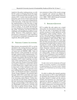 Maastricht University Journal of Sustainability Studies • 2014 • Vol. II, Issue 1
implicit to the policy making process, as with
the EU’s policy on bringing forward the single
market in telecommunication (European Com-
mission, 2013). A policy step towards a desired
ﬁnal policy goal can be an end in itself and will
likely serve one or more goals independently
of the ﬁnal policy. At the same time, however,
the implementation of the ﬁrst step or stage
will encounter fewer barriers and will thus be
easier to achieve. It can render the ﬁnal pol-
icy more feasible by involving and preparing
the public, identifying and solving technical
challenges and strengthening political accept-
ability. However, if the preparatory stage is
perceived as a premature or costly experiment,
it could lead to unintended consequences and
negatively affect public opinion.
IV. Personal Carbon Accounting
Main barriers encountered by PCT, as can be
identiﬁed in the existing literature, regard po-
litical acceptability, public perception, techni-
cal issues and cost (DEFRA, 2008). Some of
these barriers could potentially be overcome
through a stepwise policy implementation. Per-
sonal Carbon Accounting is proposed here as
a feasible intermediate step towards the imple-
mentation of PCT, which could help overcome
some of the existing barriers. For the purpose
of this study, the concept of Personal Carbon
Accounting is deﬁned as a nationwide scheme
in which citizens have a digital carbon account
to keep track of their emissions in the areas
of energy consumption and personal trans-
port, enabling them to compare their emissions
with a set threshold level that is desired for
climate change mitigation. One potential effect
through which PCA could help create favor-
able conditions for the implementation of PCT
is by increasing carbon literacy. Carbon liter-
acy describes an individual’s understanding of
the basic functioning of anthropogenic climate
change and knowledge of the emissions that
are attributable to the person’s activities and
their effect on global climate change. Knowl-
edge of the emitted amount and comparing
own emissions to those of the country average
or a targeted ‘safe’ amount can enhance the
individual’s feeling of responsibility (Semenza
et al., 2008). Other effects beyond increased
carbon literacy are expected.
V. Research Question
PCT is neither the only option nor a stand-
alone policy for downstream emissions reduc-
tion, but one that, if developed and imple-
mented, promises to yield signiﬁcant results.
Downstream carbon trading schemes, such
as PCT, have the beneﬁt of engaging citizens
directly and thereby enabling changes in social
norms (Matthews, 2010; Sorrell, 2010). Iden-
tifying barriers to decisive action and steps
that can help overcome them is a particularly
interesting and fruitful ﬁeld of research when
focusing on a small, wealthy and democrati-
cally organized country like the Netherlands,
where emissions reduction policies are not
sufﬁcient. This research investigates the role
of a stepwise approach in the implementation
of a radical policy. It does so by studying in
how far PCA contributes to the feasibility of
implementing PCT if introduced as a prepara-
tory step. The research question addressed in
this study is thus:
To what extent can the introduction of Personal
Carbon Accounting contribute to the feasibility
of implementation of a Personal Carbon Trading
scheme in the Netherlands by overcoming existing
barriers?
In order to address the research question,
the main barriers to PCT in the Netherlands
are identiﬁed, the potential of PCA for address-
ing these barriers is tested and the process,
beneﬁts and limitations of a stepwise policy
approach are discussed. Barriers to PCT and
the analysis of PCA’s contribution in creating
favorable conditions by overcoming these can
be organized in ﬁve categories that help in
the analysis, while the interrelatedness of the
51
 