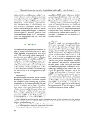 Maastricht University Journal of Sustainability Studies • 2014 • Vol. II, Issue 1
different factors must be acknowledged2: eco-
nomic behavior - choices of individuals under
external constraints, such as PCT’s economic
mechanisms and the availability of low-carbon
alternatives -, carbon literacy - general aware-
ness individuals have of climate change and
their individual contribution thereto -, social
norms - values that people hold and the im-
portance, framing of and support for emissions
reduction policy -, technical questions - the
cost and technical details of PCT implementa-
tion -, and policy design - the exact scope and
functioning of PCT.
VI. Methods
Additionally to a comprehensive literature re-
view, a mixed-methods approach was taken
which included semi-structured interviews
with PCT experts and policy makers and a
questionnaire among Dutch citizens. Barriers
to and desirability of both PCA and PCT as
well as the potential role of a preparatory pol-
icy stage were assessed. Together, interviews
and questionnaire offer a valuable indication
of the extent to which existing barriers to PCT
in the Netherlands could be overcome through
the introduction of PCA as a preparatory pol-
icy stage.
Questionnaire3
The questionnaire was used to test background
knowledge of the general population concern-
ing individual carbon emissions and its climate
change effects, their values related to this and
in how far citizens act on these. One of the
aims was a better understanding of the cor-
relation between carbon literacy, values, and
green behavior. Additionally, the question-
naire served as a ﬁrst indication of the public
perception of PCT in the Netherlands, and
more importantly as an indication of how ac-
ceptability of PCT relates to Personal Carbon
Accounting, carbon literacy, values and behav-
ior. The population under study includes all
Dutch citizens above sixteen years of age. As
a sampling method, snowball sampling was
used. The online questionnaire was distributed
via friends and colleagues of the researchers,
who in turn were asked to forward it to friends,
colleagues and family members. The question-
naire was online for three weeks in late 2013. It
contained 25 questions and took around 10-15
minutes to ﬁll out.
Interviews
Overall, 34 people were contacted, and inter-
views were conducted with eight individuals
that fall into the following categories: (i) re-
searchers on PCT (4), (ii) experts of the Dutch
energy policy arena (2), (iii) Dutch energy and
climate policy makers (1), and (iv) civil society
groups that support the introduction of PCT
(1).4 The 30 to 45 minute semi-structured inter-
views were conducted via telephone and Skype.
The interviews shared the same basic structure
and questions5 but particular topics of inter-
est were added for the individual interviews
and ﬂexibility was allowed for following up on
unexpected and important insights and com-
ments. The aim of the interviews was to get
a deeper understanding of the current status
of PCT in the policy arena, to identify barriers
that are encountered and ways in which these
could be overcome. The experts’ perspective
on PCA and the relevance of carbon literacy in
making PCT more feasible as well as the im-
pact of a stepwise approach on the feasibility
of implementation in the Dutch policy arena
were other important aspects studied.
2These categories are informed by Parag and Strickland’s account of the working mechanisms of PCT as economic
behavior, carbon perception and social norms (2009) and adapted here to cover the most relevant factors that inﬂuence the
feasibility of implementation of PCT.
3The full questionnaire will be provided by the authors upon request.
4A list of interviewees will be provided by the authors upon request.
5An example will be provided by the authors upon request.
52
 
