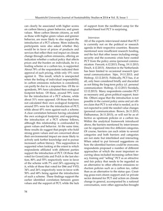 Maastricht University Journal of Sustainability Studies • 2014 • Vol. II, Issue 1
can clearly be associated with higher scores
on carbon literacy, green behavior, and green
values. More carbon literate citizens, as well
as those with higher green values and greener
behavior, are more likely to also support the
introduction of a PCT scheme. More indirectly,
participants were also asked whether they
would be in favor of prices of products and
services that reﬂect their real impact on climate
change through carbon emissions, offering an
indication whether a radical policy that affects
prices and the burden on individuals, be it a
trading scheme or a carbon tax, is supported.
About 78% of the respondents indicated their
approval of such pricing, while only 15% were
against it. This result, which is unexpected
when the feeling of individual responsibility
in carbon emissions reduction is considered,
can partly be due to a response bias. Of the re-
spondents, 39% have calculated their ecological
footprint before. Of these, around 59% were
for the introduction of a PCT scheme, while
about 31% were opposed. Of those that have
not calculated their own ecological footprint,
around 35% were for the introduction of PCT,
while about 45% were against such a scheme.
A clear correlation between having calculated
the own ecological footprint, and supporting
the introduction of a PCT scheme follows,
although this relationship is confounded by
green values and behavior. At the same time,
these results do suggest that people who hold
strong green values and are concerned about
their environmental impact are more likely to
actively seek further knowledge and to pursue
increased carbon literacy. This supposition is
supported when looking at the extent to which
respondents afﬁliated with different parties
support the introduction of PCT. Of those that
voted for GroenLinks and PvdA in the last elec-
tion, 80% and 55% respectively were in favor
of the scheme with 7% and 24% opposing to
it, while of those that voted for D66 and VVD,
34% and 26% respectively were in favor with
50% and 68% being against the introduction
of such a scheme. These ﬁndings support the
earlier identiﬁed correlation between green
values and the support of PCT, while the lack
of support from the neoliberal camp for the
market-based tool PCT is surprising.
Interviews
All of the experts interviewed stated that PCT
is currently not on the political or research
agenda in their respective countries. Reasons
mentioned were insufﬁcient research funding,
and the fact that other issues including energy
security and the economic crisis have ousted
PCT from the policy arena (personal commu-
nication: Fawcett, 6.12.2013; Parag, 19.11.2013;
Dosch, 4.12.2013). Attention in the Netherlands
has been limited to occasional research (per-
sonal communication: Sijm, 19.11.2013; and
Holtrop, 12.12.2013). Politically, PCT has, if at
all, only been considered brieﬂy and discarded
as not ﬁtting the long-term policy (cf. personal
communication: Holtrop, 12.12.2013; Swinkels,
12.12.2013). Many respondents consider PCT
as necessary and, given political support, feasi-
ble. Others argue that the introduction is not
possible in the current policy arena and yet oth-
ers claim that PCT is not what is needed, as it is
not expected to yield the needed value changes
(personal communication: Brown, 26.11.2013,
Dalhammar, 26.11.2013), or will not be as ef-
fective as upstream policies or a carbon tax.
Within the analytical framework introduced
above, the barriers mentioned by interviewees
can be organized into ﬁve different categories.
Of course, barriers can each relate to several
categories and both barriers and categories
are not static but interlinked and interacting.
When asked to put forward suggestions on
how the identiﬁed barriers could be overcome,
respondents proposed a number of different
approaches of which the most important re-
curring ideas included increasing carbon liter-
acy, framing and “selling” PCT as an attractive
and fair policy that needs to be regarded as
an alternative to other effective emissions re-
duction policies such as a carbon tax, rather
than as an alternative to the status quo. Creat-
ing grass-root citizen support and/or private
sector demand for PCT and action on climate
change in general, accompanied by a national
conversation, were other approaches brought
54
 