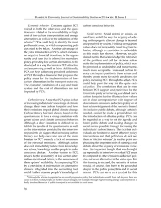 Maastricht University Journal of Sustainability Studies • 2014 • Vol. II, Issue 1
Economic behavior: Concerns against PCT
voiced in both the interviews and the ques-
tionnaire related to the unavailability or high
cost of low-carbon transportation and energy
alternatives as well as to the unfairness of the
scheme.8 PCA could help to identify the most
problematic areas, in which compensating poli-
cies need to be taken. Another advantage of
the prior introduction of PCA, which includes
no negative ﬁnancial incentives, is the oppor-
tunity and time that is offered for secondary
policy, providing low-carbon alternatives, to be
developed in a way that renders PCT attractive
and empowering as well as fairer. Additionally,
PCA can help addressing perceived unfairness
of PCT through a discourse that prepares the
policy arena for the implementation of low-
carbon alternatives in the transport sector etc.
The economic constraints of a cap and trade
system and the cost of alternatives are not
impacted by PCA.
Carbon literacy: A role that PCA plays is that
of increasing individuals’ knowledge of climate
change, their own carbon footprint and how
their emissions impact global climate change.
Carbon literacy has been shown, based on the
questionnaire, to have a strong correlation with
green values and climate conscious behavior.
Although a clear causation is difﬁcult to es-
tablish the results of the questionnaire as well
as the information provided by the interview
respondents do suggest that increasing carbon
literacy can help overcome one of the main
barriers to PCT, namely a lack of awareness
of the personal emissions. Although action
does not immediately follow from knowledge
nor values, knowledge enables people to make
conscious choices. Another barrier to PCT,
related to the availability of low-carbon alter-
natives mentioned before, is the awareness of
these options’ availability. Accompanying PCA
by a provision of information on alternative
choices, integrated into the accounting tool
could further increase people’s knowledge of
carbon conscious behavior.
Social norms: Social norms or values, as
used here, entail the way the urgency of solv-
ing anthropogenic climate change is framed
and perceived by society. Holding strong green
values does not necessarily result in green be-
havior, although a correlation is undeniable
as this study has shown. However, socially
shared norms that acknowledge the relevance
of the problem and call for decisive action
make the implementation of policy, which may
be perceived as undesirable and burdensome,
much more acceptable. Increased carbon lit-
eracy can impact positively these values and
thereby create more favorable conditions for
policy, including PCT. Through this effect, PCA
could help pave the way for this quite radi-
cal policy. The correlations that can be seen
between PCT support and preference for the
GroenLinks party or to having calculated one’s
carbon footprint further illustrate how values
are in close correspondence with support of
downstream emissions reduction policy or at
least acknowledgement of the necessity thereof.
An inclusive public debate, although certainly
needed, cannot be made a precondition for
the introduction of effective policy. PCA can
be regarded as a way to set the agenda and
foster public debate and making changes in
social norms possible through increasing the
individuals’ carbon literacy. The fact that indi-
viduals are hesitant to accept effective policy
interventions and that politicians do not see
them as ‘election winners’, is another point em-
phasizing the important role of starting a real
debate about the urgency of emissions reduc-
tion. An important insight that was brought
up repeatedly in interviews was that PCT must
be compared to other emissions reduction poli-
cies, not as an alternative to the status quo. For
this framing to succeed, the necessity of action
would, of course, ﬁrst have to be grounded
deeper in the public perception and in social
norms. PCA can serve as a catalyst for this
8Although the scheme is regarded as an overall progressive policy that redistributes wealth from rich to poor, there are
cases in which poorer people are further disadvantaged, for example through higher heating energy consumption in a
badly insulated house or if public transport is not available in rural areas.
56
 