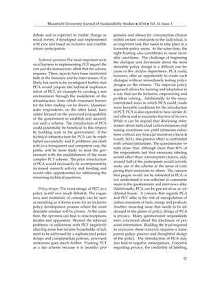 Maastricht University Journal of Sustainability Studies • 2014 • Vol. II, Issue 1
debate and is expected to enable change in
social norms, if developed and implemented
with care and based on inclusive and credible
citizen participation.
Technical questions:The most important tech-
nical barriers to implementing PCT regard the
cost and the bureaucratic effort that the scheme
requires. These aspects have been mentioned
both in the literature and by interviewees. It is
likely, but needs to be investigated further, that
PCA would prepare the technical implemen-
tation of PCT, for example by creating a test
environment through the installation of the
infrastructure, from which important lessons
for the later trading can be drawn. Question-
naire respondents, on the other hand, have
rather focused on the perceived (in)capability
of the government to establish and securely
run such a scheme. The introduction of PCA
could potentially be beneﬁcial in this respect
by building trust in the government. If the
technical infrastructure for PCA can be estab-
lished successfully and if problems are dealt
with in a transparent and competent way, the
public will be more likely to trust the gov-
ernment with the establishment of the more
complex PCT scheme. The prior introduction
of PCA would necessarily be accompanied by
increased research activity and funding and
would offer opportunities for addressing the
remaining technical questions.
Policy design: The exact design of PCT as a
policy is still very much debated. The vague-
ness and multitude of concepts can be seen
as enriching as it leaves room for an inclusive
policy development process where the most
desirable solution will be chosen. At the same
time, the openness can lead to misconceptions,
doubts and opposition. Beyond the inherent
problems of unfairness with PCT negatively
affecting some low-income households, which
need to be addressed by a sophisticated policy
design and compensation policies, perceived
unfairness goes much further. Framing PCT
as a fair scheme because it is (mainly) pro-
gressive and allows for consumption choices
within certain constraints to the individual, is
an important task that needs to take place in a
favorable policy arena. At the same time, the
right framing also contributes to more favor-
able conditions. The challenge of beginning
the dialogue and discussion about the most
desirable policy design is a difﬁcult one be-
cause of this circular dependence. PCA could,
however, offer an opportunity to create such
dialogue without immediately testing policy
designs on the citizens. The stepwise policy
approach allows for learning and adaptation in
a way that can be inclusive, empowering and
problem solving. Additionally to the many
interrelated ways in which PCA could create
more favorable conditions for the introduction
of PCT, PCA is also expected to have certain di-
rect effects and to encounter barriers of its own.
While it can be argued that disclosing infor-
mation about individual carbon emissions and
raising awareness can yield emissions reduc-
tions without any ﬁnancial incentives (Ascui &
Lovell, 2011), this positive effect is confronted
with certain limitations. The questionnaire re-
sults show that, although more than 80% of
the respondents feel that emissions labeling
would affect their consumption choices, only
around half of the participants would actively
make use of the scheme in the sense of com-
paring their emissions to others. The concern
that people would not be interested in PCA or
not understand it was reﬂected in comments
made in the questionnaire and interviews alike.
Additionally, PCA can be perceived as an ad-
ditional hassle. A concern that regards PCA
and PCT alike is the risk of manipulation of
carbon emissions of fuels, energy and products.
Another recurring issue that needs to be ad-
dressed in the phase of policy design of PCA
is privacy. Many questionnaire respondents
were concerned about the disclosure of per-
sonal information. Building the trust required
to overcome these concerns requires a trans-
parent policy process and thoughtful design
of the policy. The introduction of PCA may
also lead to negative consequences. Concerns
regarding privacy, the credibility of labeling,
57
 