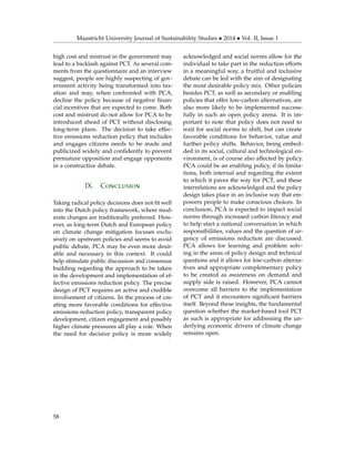 Maastricht University Journal of Sustainability Studies • 2014 • Vol. II, Issue 1
high cost and mistrust in the government may
lead to a backlash against PCT. As several com-
ments from the questionnaire and an interview
suggest, people are highly suspecting of gov-
ernment activity being transformed into tax-
ation and may, when confronted with PCA,
decline the policy because of negative ﬁnan-
cial incentives that are expected to come. Both
cost and mistrust do not allow for PCA to be
introduced ahead of PCT without disclosing
long-term plans. The decision to take effec-
tive emissions reduction policy that includes
and engages citizens needs to be made and
publicized widely and conﬁdently to prevent
premature opposition and engage opponents
in a constructive debate.
IX. Conclusion
Taking radical policy decisions does not ﬁt well
into the Dutch policy framework, where mod-
erate changes are traditionally preferred. How-
ever, as long-term Dutch and European policy
on climate change mitigation focuses exclu-
sively on upstream policies and seems to avoid
public debate, PCA may be even more desir-
able and necessary in this context. It could
help stimulate public discussion and consensus
building regarding the approach to be taken
in the development and implementation of ef-
fective emissions reduction policy. The precise
design of PCT requires an active and credible
involvement of citizens. In the process of cre-
ating more favorable conditions for effective
emissions reduction policy, transparent policy
development, citizen engagement and possibly
higher climate pressures all play a role. When
the need for decisive policy is more widely
acknowledged and social norms allow for the
individual to take part in the reduction efforts
in a meaningful way, a fruitful and inclusive
debate can be led with the aim of designating
the most desirable policy mix. Other policies
besides PCT, as well as secondary or enabling
policies that offer low-carbon alternatives, are
also more likely to be implemented success-
fully in such an open policy arena. It is im-
portant to note that policy does not need to
wait for social norms to shift, but can create
favorable conditions for behavior, value and
further policy shifts. Behavior, being embed-
ded in its social, cultural and technological en-
vironment, is of course also affected by policy.
PCA could be an enabling policy, if its limita-
tions, both internal and regarding the extent
to which it paves the way for PCT, and these
interrelations are acknowledged and the policy
design takes place in an inclusive way that em-
powers people to make conscious choices. In
conclusion, PCA is expected to impact social
norms through increased carbon literacy and
to help start a national conversation in which
responsibilities, values and the question of ur-
gency of emissions reduction are discussed.
PCA allows for learning and problem solv-
ing in the areas of policy design and technical
questions and it allows for low-carbon alterna-
tives and appropriate complementary policy
to be created as awareness on demand and
supply side is raised. However, PCA cannot
overcome all barriers to the implementation
of PCT and it encounters signiﬁcant barriers
itself. Beyond these insights, the fundamental
question whether the market-based tool PCT
as such is appropriate for addressing the un-
derlying economic drivers of climate change
remains open.
58
 