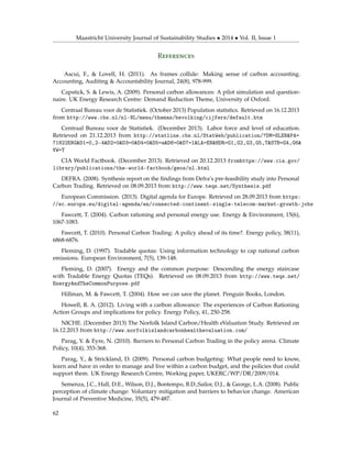 Maastricht University Journal of Sustainability Studies • 2014 • Vol. II, Issue 1
References
Ascui, F., & Lovell, H. (2011). As frames collide: Making sense of carbon accounting.
Accounting, Auditing & Accountability Journal, 24(8), 978-999.
Capstick, S. & Lewis, A. (2009). Personal carbon allowances: A pilot simulation and question-
naire. UK Energy Research Centre: Demand Reduction Theme, University of Oxford.
Centraal Bureau voor de Statistiek. (October 2013) Population statistics. Retrieved on 16.12.2013
from http://www.cbs.nl/nl-NL/menu/themas/bevolking/cijfers/default.htm
Centraal Bureau voor de Statistiek. (December 2013). Labor force and level of education.
Retrieved on 21.12.2013 from http://statline.cbs.nl/StatWeb/publication/?DM=SLEN&PA=
71822ENG&D1=0,2-4&D2=0&D3=0&D4=0&D5=a&D6=0&D7=l&LA=EN&HDR=G1,G2,G3,G5,T&STB=G4,G6&
VW=T
CIA World Factbook. (December 2013). Retrieved on 20.12.2013 fromhttps://www.cia.gov/
library/publications/the-world-factbook/geos/nl.html
DEFRA. (2008). Synthesis report on the ﬁndings from Defra’s pre-feasibility study into Personal
Carbon Trading. Retrieved on 08.09.2013 from http://www.teqs.net/Synthesis.pdf
European Commission. (2013). Digital agenda for Europe. Retrieved on 28.09.2013 from https:
//ec.europa.eu/digital-agenda/en/connected-continent-single-telecom-market-growth-jobs
Fawcett, T. (2004). Carbon rationing and personal energy use. Energy & Environment, 15(6),
1067-1083.
Fawcett, T. (2010). Personal Carbon Trading: A policy ahead of its time?. Energy policy, 38(11),
6868-6876.
Fleming, D. (1997). Tradable quotas: Using information technology to cap national carbon
emissions. European Environment, 7(5), 139-148.
Fleming, D. (2007). Energy and the common purpose: Descending the energy staircase
with Tradable Energy Quotas (TEQs). Retrieved on 08.09.2013 from http://www.teqs.net/
EnergyAndTheCommonPurpose.pdf
Hillman, M. & Fawcett, T. (2004). How we can save the planet. Penguin Books, London.
Howell, R. A. (2012). Living with a carbon allowance: The experiences of Carbon Rationing
Action Groups and implications for policy. Energy Policy, 41, 250-258.
NICHE. (December 2013) The Norfolk Island Carbon/Health eValuation Study. Retrieved on
16.12.2013 from http://www.norfolkislandcarbonhealthevaluation.com/
Parag, Y. & Eyre, N. (2010). Barriers to Personal Carbon Trading in the policy arena. Climate
Policy, 10(4), 353-368.
Parag, Y., & Strickland, D. (2009). Personal carbon budgeting: What people need to know,
learn and have in order to manage and live within a carbon budget, and the policies that could
support them. UK Energy Research Centre, Working paper, UKERC/WP/DR/2009/014.
Semenza, J.C., Hall, D.E., Wilson, D.J., Bontempo, B.D.,Sailor, D.J., & George, L.A. (2008). Public
perception of climate change: Voluntary mitigation and barriers to behavior change. American
Journal of Preventive Medicine, 35(5), 479-487.
62
 