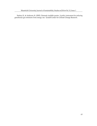 Maastricht University Journal of Sustainability Studies • 2014 • Vol. II, Issue 1
Starkey, R., & Anderson, K. (2005). Domestic tradable quotas: A policy instrument for reducing
greenhouse gas emissions from energy use. Tyndall Center for Climate Change Research.
63
 