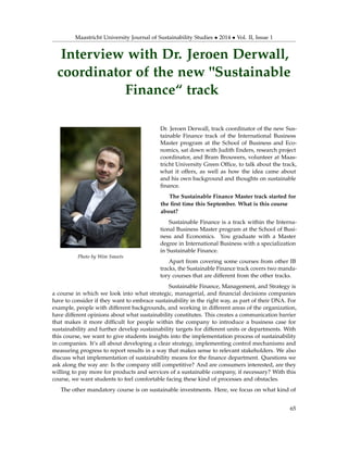 Maastricht University Journal of Sustainability Studies • 2014 • Vol. II, Issue 1
Interview with Dr. Jeroen Derwall,
coordinator of the new "Sustainable
Finance“ track
Photo by Wim Smeets
Dr. Jeroen Derwall, track coordinator of the new Sus-
tainable Finance track of the International Business
Master program at the School of Business and Eco-
nomics, sat down with Judith Enders, research project
coordinator, and Bram Brouwers, volunteer at Maas-
tricht University Green Ofﬁce, to talk about the track,
what it offers, as well as how the idea came about
and his own background and thoughts on sustainable
ﬁnance.
The Sustainable Finance Master track started for
the ﬁrst time this September. What is this course
about?
Sustainable Finance is a track within the Interna-
tional Business Master program at the School of Busi-
ness and Economics. You graduate with a Master
degree in International Business with a specialization
in Sustainable Finance.
Apart from covering some courses from other IB
tracks, the Sustainable Finance track covers two manda-
tory courses that are different from the other tracks.
Sustainable Finance, Management, and Strategy is
a course in which we look into what strategic, managerial, and ﬁnancial decisions companies
have to consider if they want to embrace sustainability in the right way, as part of their DNA. For
example, people with different backgrounds, and working in different areas of the organization,
have different opinions about what sustainability constitutes. This creates a communication barrier
that makes it more difﬁcult for people within the company to introduce a business case for
sustainability and further develop sustainability targets for different units or departments. With
this course, we want to give students insights into the implementation process of sustainability
in companies. It’s all about developing a clear strategy, implementing control mechanisms and
measuring progress to report results in a way that makes sense to relevant stakeholders. We also
discuss what implementation of sustainability means for the ﬁnance department. Questions we
ask along the way are: Is the company still competitive? And are consumers interested, are they
willing to pay more for products and services of a sustainable company, if necessary? With this
course, we want students to feel comfortable facing these kind of processes and obstacles.
The other mandatory course is on sustainable investments. Here, we focus on what kind of
65
 