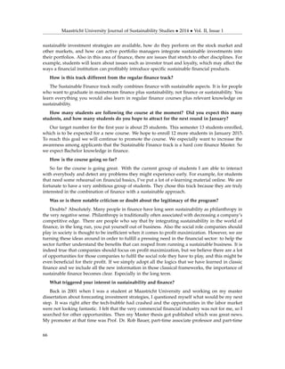 Maastricht University Journal of Sustainability Studies • 2014 • Vol. II, Issue 1
sustainable investment strategies are available, how do they perform on the stock market and
other markets, and how can active portfolio managers integrate sustainable investments into
their portfolios. Also in this area of ﬁnance, there are issues that stretch to other disciplines. For
example, students will learn about issues such as investor trust and loyalty, which may affect the
ways a ﬁnancial institution can proﬁtably introduce speciﬁc sustainable ﬁnancial products.
How is this track different from the regular ﬁnance track?
The Sustainable Finance track really combines ﬁnance with sustainable aspects. It is for people
who want to graduate in mainstream ﬁnance plus sustainability, not ﬁnance or sustainability. You
learn everything you would also learn in regular ﬁnance courses plus relevant knowledge on
sustainability.
How many students are following the course at the moment? Did you expect this many
students, and how many students do you hope to attract for the next round in January?
Our target number for the ﬁrst year is about 25 students. This semester 13 students enrolled,
which is to be expected for a new course. We hope to enroll 12 more students in January 2015.
To reach this goal we will continue to promote the course. We especially want to increase the
awareness among applicants that the Sustainable Finance track is a hard core ﬁnance Master. So
we expect Bachelor knowledge in ﬁnance.
How is the course going so far?
So far the course is going great. With the current group of students I am able to interact
with everybody and detect any problems they might experience early. For example, for students
that need some rehearsal on ﬁnancial basics, I’ve put a lot of e-learning material online. We are
fortunate to have a very ambitious group of students. They chose this track because they are truly
interested in the combination of ﬁnance with a sustainable approach.
Was or is there notable criticism or doubt about the legitimacy of the program?
Doubts? Absolutely. Many people in ﬁnance have long seen sustainability as philanthropy in
the very negative sense. Philanthropy is traditionally often associated with decreasing a company’s
competitive edge. There are people who say that by integrating sustainability in the world of
ﬁnance, in the long run, you put yourself out of business. Also the social role companies should
play in society is thought to be inefﬁcient when it comes to proﬁt maximization. However, we are
turning these ideas around in order to fulﬁll a pressing need in the ﬁnancial sector: to help the
sector further understand the beneﬁts that can reaped from running a sustainable business. It is
indeed true that companies should focus on proﬁt maximization, but we believe there are a lot
of opportunities for those companies to fulﬁl the social role they have to play, and this might be
even beneﬁcial for their proﬁt. If we simply adopt all the logics that we have learned in classic
ﬁnance and we include all the new information in those classical frameworks, the importance of
sustainable ﬁnance becomes clear. Especially in the long term.
What triggered your interest in sustainability and ﬁnance?
Back in 2001 when I was a student at Maastricht University and working on my master
dissertation about forecasting investment strategies, I questioned myself what would be my next
step. It was right after the tech-bubble had crashed and the opportunities in the labor market
were not looking fantastic. I felt that the very commercial ﬁnancial industry was not for me, so I
searched for other opportunities. Then my Master thesis got published which was great news.
My promoter at that time was Prof. Dr. Rob Bauer, part-time associate professor and part-time
66
 