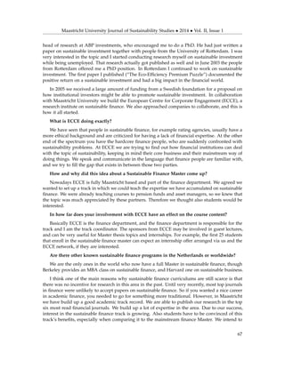 Maastricht University Journal of Sustainability Studies • 2014 • Vol. II, Issue 1
head of research at ABP investments, who encouraged me to do a PhD. He had just written a
paper on sustainable investment together with people from the University of Rotterdam. I was
very interested in the topic and I started conducting research myself on sustainable investment
while being unemployed. That research actually got published as well and in June 2003 the people
from Rotterdam offered me a PhD position. In Rotterdam I continued to work on sustainable
investment. The ﬁrst paper I published (“The Eco-Efﬁciency Premium Puzzle”) documented the
positive return on a sustainable investment and had a big impact in the ﬁnancial world.
In 2005 we received a large amount of funding from a Swedish foundation for a proposal on
how institutional investors might be able to promote sustainable investment. In collaboration
with Maastricht University we build the European Centre for Corporate Engagement (ECCE), a
research institute on sustainable ﬁnance. We also approached companies to collaborate, and this is
how it all started.
What is ECCE doing exactly?
We have seen that people in sustainable ﬁnance, for example rating agencies, usually have a
more ethical background and are criticized for having a lack of ﬁnancial expertise. At the other
end of the spectrum you have the hardcore ﬁnance people, who are suddenly confronted with
sustainability problems. At ECCE we are trying to ﬁnd out how ﬁnancial institutions can deal
with the topic of sustainability, keeping in mind their core business and their mainstream way of
doing things. We speak and communicate in the language that ﬁnance people are familiar with,
and we try to ﬁll the gap that exists in between those two parties.
How and why did this idea about a Sustainable Finance Master come up?
Nowadays ECCE is fully Maastricht based and part of the ﬁnance department. We agreed we
wanted to set up a track in which we could teach the expertise we have accumulated on sustainable
ﬁnance. We were already teaching courses to pension funds and asset managers, so we knew that
the topic was much appreciated by these partners. Therefore we thought also students would be
interested.
In how far does your involvement with ECCE have an effect on the course content?
Basically ECCE is the ﬁnance department, and the ﬁnance department is responsible for the
track and I am the track coordinator. The sponsors from ECCE may be involved in guest lectures,
and can be very useful for Master thesis topics and internships. For example, the ﬁrst 25 students
that enroll in the sustainable ﬁnance master can expect an internship offer arranged via us and the
ECCE network, if they are interested.
Are there other known sustainable ﬁnance programs in the Netherlands or worldwide?
We are the only ones in the world who now have a full Master in sustainable ﬁnance, though
Berkeley provides an MBA class on sustainable ﬁnance, and Harvard one on sustainable business.
I think one of the main reasons why sustainable ﬁnance curriculums are still scarce is that
there was no incentive for research in this area in the past. Until very recently, most top journals
in ﬁnance were unlikely to accept papers on sustainable ﬁnance. So if you wanted a nice career
in academic ﬁnance, you needed to go for something more traditional. However, in Maastricht
we have build up a good academic track record. We are able to publish our research in the top
six most read ﬁnancial journals. We build up a lot of expertise in the area. Due to our success,
interest in the sustainable ﬁnance track is growing. Also students have to be convinced of this
track’s beneﬁts, especially when comparing it to the mainstream ﬁnance Master. We intend to
67
 