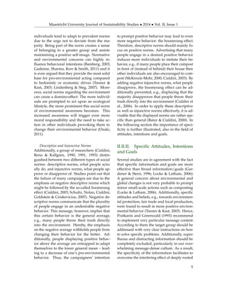 Maastricht University Journal of Sustainability Studies • 2014 • Vol. II, Issue 1
individuals tend to adapt to prevalent norms
due to the urge not to deviate from the ma-
jority. Being part of the norm creates a sense
of belonging to a greater group and assists
maintaining a positive self-image. Normative
and environmental concerns can highly in-
ﬂuence behavioral intentions (Bamberg, 2003;
Gadenne, Sharma, Kerr & Smith, 2011) and it
is even argued that they provide the most solid
base for pro-environmental acting compared
to hedonistic or economic drives (Tanner &
Kast, 2003; Lindenberg & Steg, 2007). More-
over, social norms regarding the environment
can cause a domino-effect: The more individ-
uals are prompted to act upon an ecological
lifestyle, the more prominent this social norm
of environmental awareness becomes. This
increased awareness will trigger even more
moral responsibility and the need to take ac-
tion in other individuals provoking them to
change their environmental behavior (Ozaki,
2011).
Descriptive and Injunctive Norms
Additionally, a group of researchers (Cialdini,
Reno & Kallgren, 1990, 1991, 1993) distin-
guished between two different types of social
norms: descriptive norms, what people actu-
ally do, and injunctive norms, what people ap-
prove or disapprove of. Studies point out that
the failure of many campaigns are due to the
emphasis on negative descriptive norms which
might be followed by the so-called boomerang
effect (Cialdini, 2003; Schultz, Nolan, Cialdini,
Goldstein & Griskevicius, 2007). Negative de-
scriptive norms communicate that the plurality
of people engage in an undesirable negative
behavior. This message, however, implies that
this certain behavior is the general average,
e.g., many people throw their trash directly
into the environment. Hereby, the emphasis
on the negative average withholds people from
changing their behavior for the better. Ad-
ditionally, people displaying positive behav-
ior above the average are entrapped to adapt
themselves to the lower general mean – lead-
ing to a decrease of one’s pro-environmental
behavior. Thus, the campaigners’ intention
to prompt positive behavior may lead to even
more negative behavior: the boomerang effect.
Therefore, descriptive norms should mainly fo-
cus on positive norms. Advertising that many
people engage in a desired positive behavior
induces more individuals to imitate their be-
havior, e.g., if many people place their compost
in front of (instead of behind) their house then
other individuals are also encouraged to com-
post (McKenzie-Mohr, 2000; Cialdini, 2003). By
adding negative injunctive norms, what people
disapprove, the boomerang effect can be ad-
ditionally prevented, e.g., displaying that the
majority disapproves that people throw their
trash directly into the environment (Cialdini et
al., 2006). In order to apply these descriptive
as well as injunctive norms effectively, it is ad-
visable that the displayed norms are rather spe-
ciﬁc than general (Bator & Cialdini, 2000). In
the following section the importance of speci-
ﬁcity is further illustrated, also in the ﬁeld of
attitudes, intentions and goals.
II.II.II. Speciﬁc Attitudes, Intentions
and Goals
Several studies are in agreement with the fact
that speciﬁc information and goals are more
effective than broad information/goals (Gar-
dener & Stern, 1996; Locke & Latham, 2006):
A general concern about environmental and
global changes is not very probable to prompt
minor small-scale actions such as composting
(Locke & Latham, 2006). Additionally, speciﬁc
attitudes and beliefs, e.g., towards environmen-
tal protection, fair trade and local production,
were found to result in more positive environ-
mental behavior (Tanner & Kast, 2003). Hence,
Pratkanis and Greenwald (1993) recommend
to implement very particular message content.
According to them the target group should be
addressed with very clear instructions on how
to solve speciﬁc problems. Additionally, super-
ﬂuous and distracting information should be
completely excluded, particularly in our over-
whelming message-dense culture. As a result,
the speciﬁcity of the information facilitates to
overcome the interfering effect of deeply rooted
5
 