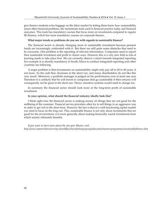 Maastricht University Journal of Sustainability Studies • 2014 • Vol. II, Issue 1
give ﬁnance students extra baggage on the labor market by letting them know how sustainability
issues affect ﬁnancial problems, the mainstream tools used in ﬁnancial practice today, and ﬁnancial
outcomes. This track has mandatory courses that focus more on investments compared to regular
IB/ﬁnance, which has more mandatory courses on corporate ﬁnance.
What major trends or problems do you see with regards to sustainable ﬁnance?
The ﬁnancial sector is already changing more to sustainable investment because pension
funds are increasingly confronted with it. But there are still quite some obstacles that need to
be overcome. One problem is the reporting of relevant information. Companies need to report
their sustainable investment and proﬁt in clearer ways. However, this is a very new ﬁeld so lots of
learning needs to take place ﬁrst. We can currently observe a trend towards integrated reporting.
For example it is already mandatory in South Africa to conduct integrated reporting and other
countries are following.
A major problem is that investments on sustainability might only pay off in 20 to 40 years, if
not more. So the cash ﬂow decreases in the short run, and many shareholders do not like this
very much. Moreover, a portfolio manager is judged on his performance over at most one year.
Therefore it is unlikely that he will invest in companies that go sustainable if their returns will
consequently not be great in the short run. Hence, incentive systems would need to change too.
In summary the ﬁnancial sector should look more at the long-term proﬁt of sustainable
investment.
In your opinion, what should the ﬁnancial industry ideally look like?
I think right now the ﬁnancial sector is making money on things that are not good for the
wellbeing of the customer. Financial service providers often try to sell things in an aggressive way
in order to get rich in the short term. However, the fact is that in a well-functioning capital market
you need to focus on the long run. Plus, sustainable ﬁnance is not only about investments that are
good for the environment, it is more generally about making ﬁnancially sound investments from
which society ultimately beneﬁts.
If you want to learn more about the one-year Master, visit
http://www.maastrichtuniversity.nl/web/faculties/sbe/targetgroup/education/mastersprogrammes/sustainableﬁnance.htm
68
 