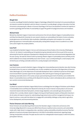 Maastricht University Journal of Sustainability Studies, Vol. 2, November 2014
21 papers were submitted
6 passed the initial review
4 were selected for publication
Editorial Board
• Dr. Yvonne van der Meer FHS
• Emeritus Prof.Wim Passchier FHML
• Dr. Aalok Khandekar FASoS
• Dr. Jens Lachmund FASoS
• Dr. Ron Cörvers Director of ICIS
• Dr.Veronique Vasseur ICIS
• Dr. Marc Dijk ICIS
• Judith Enders Student Research Coordinator UM Green Office & student SBE
• Alex Baker-Shelley PhD candidate ICIS
• Michael Veale Student ICIS
• Liza Wood Student ICIS
• Iva Hořejší Student ICIS
• Martina Kühner PhD candidate FASoS
• Lotti Mischka Student FASoS
• Laura Niessen Student FASoS
• Mona Sachter Student FASoS
• Theresa Pham Student FASoS
• Merle Temme Student FdR
• Adam Strobejko Student FdR
• Miriam Betz Student SBE
• Melvin Nalbach Student SBE
• Yusuke Ota Student SBE
• Evert Mink Student SBE
• Natalie Geiger Student SBE
• Luca Werth Student FHS
• Samantha Jenkins Student FHS
• Einav Bloom Student FHS
• Ricardo Leclaire Student FPN
• Bram Brouwers PhD candidate FHML
• Charles Crépeau Student Nice-Sophia Antipolis University
• Georg Rute Student Imperial College London
UM: Maastricht University | FHML: Faculty of Health, Medicine and Life Sciences | FASoS: Faculty of Arts and Social Sciences
FHS: Faculty of Humanities and Sciences | FdR: Faculty of Law | ICIS: International Centre for Integrated assessment and
Sustainable development | SBE: School of Business and Economics | FPN: Faculty of Psychology and Neuroscience
Profile of Contributors
Margit Hain
In summer 2014 Margit finished her Bachelor’s degree in Psychology at Maastricht University. For her personal profession
she intends to combine her Bachelor’s with her interest in economics. Currently, Margit is doing an internship in the field
of economics and preparing for a Master in Economic Psychology. In the future she would like to combine her expertise in
economic psychology with the fields of sustainability to support the growth of ecological businesses and innovations.
Michael Veale
Michael has a Bachelor’s degree in Government and Economics from LSE and a Master’s degree in Sustainability Science
and Policy from Maastricht University. His main research interests are sustainability at the border of science and policy,
private governance and certification, data visualisation, stakeholder participation and innovation. He is currently
gathering experience in real-world public and private policy making before hoping to return to academia to co-create
some useful insights into complex problems.
Lucy Hunt
Lucy completed her Bachelor’s degree in German and Contemporary Chinese Studies at the University of Nottingham
in the UK. Her interest in sustainability was first ignited during two extended visits to China as part of this course, by
witnessing first-hand the rapid pace of development in Beijing and the social issues and environmental degradation that
this was causing. She took this interest further by choosing a Master’s degree in Sustainability Science and Policy at ICIS,
which enabled her to to study sustainability issues closer to home. Lucy is currently working for a small company in the
UK that focuses on finding sustainable solutions for a variety of projects and institutions.
Juan Guevara
Juan David Guevara received his Bachelor’s degree in Biology from Universidad Nacional de Colombia. Soon after finishing
he decided to focus his career on sustainability issues. He then completed an internship at the Organization of American
States (Washington D.C.) at the Department of Sustainable Development. Back in Colombia he joined one of the largest
environmental NGOs to provide support for the cooperation office with the goal of seeking new opportunities for
developing sustainable actions in the country. Last year, sponsored by the government of Colombia, Juan enrolled at the
Master in Sustainability Science and Policy at ICIS, Maastricht University, in order to ultimately be able to contribute to his
own country’s environmental development.
Liza Wood
Liza Wood has received her Bachelor’s degree Political Science and Biology from the College of Charleston and her Master
in Sustainability Science and Policy from Maastricht University. Her research interests include producer and consumer
movements towards alternative food systems, climate change adaptation, and sustainable agricultural production
methods. She is currently a Master student in Organic Farming and Food Production Systems at Newcastle University in
the UK, where she hopes to improve her understanding of agricultural science and farm management techniques. Liza
hopes to continue a career path that allows her to engage with sustainability challenges as they relate to agriculture,
human development, and environmental protection.
Florian Simonsen and Lukas Warning
Florian Simonsen and Lukas Warning will both receive their Bachelor’s degree in Liberal Arts and Sciences at the
University College Maastricht in January 2015.While Florian focuses on political science, economics, and sustainability
studies with a high interest in energy policy, Lukas specializes in policy, sustainability and political economy.They have
gathered rich practical and project-based experience in the field of sustainability improvements regarding energy,
catering, transportation and waste.The paper was the result of an undergraduate research project, in which the authors
participated in fall 2013.
 